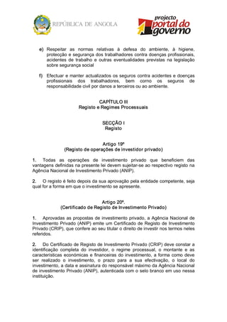 e)  Respeitar  as  normas  relativas  à  defesa  do  ambiente,  à  higiene, 
       protecção e segurança dos trabalhadores contra doenças profissionais, 
       acidentes  de  trabalho  e  outras  eventualidades  previstas  na  legislação 
       sobre segurança social 

   f)  Efectuar  e  manter  actualizados  os  seguros  contra acidentes  e doenças 
       profissionais  dos  trabalhadores,  bem  corno  os  seguros  de 
       responsabilidade civil por danos a terceiros ou ao ambiente. 


                                 CAPÍTULO III 
                        Registo e Regimes Processuais 


                                    SECÇÃO I 
                                     Registo 


                                 Artigo 19º 
                (Registo de operações de investidor privado) 

1.  Todas  as  operações  de  investimento  privado  que  beneficiem  das 
vantagens definidas na presente lei devem sujeitar­se ao respectivo registo na 
Agência Nacional de Investimento Privado (ANIP). 

2.  O registo é feito depois da sua aprovação pela entidade competente, seja 
qual for a forma em que o investimento se apresente. 


                                 Artigo 20º. 
              (Certificado de Registo de Investimento Privado) 

1.  Aprovadas  as  propostas  de  investimento  privado,  a  Agência  Nacional  de 
Investimento  Privado  (ANIP)  emite  um  Certificado  de  Registo  de  Investimento 
Privado (CRIP), que confere ao seu titular o direito de investir nos termos neles 
referidos. 

2.  Do Certificado de Registo de Investimento Privado (CRIP) deve constar a 
identificação  completa  do  investidor,  o  regime  processual,  o  montante  e  as 
características  económicas  e  financeiras  do  investimento,  a  forma  como  deve 
ser  realizado  o  investimento,  o  prazo  para  a  sua  efectivação,  o  local  do 
investimento, a data e assinatura do responsável máximo da Agência Nacional 
de investimento Privado (ANIP), autenticada com o selo branco em uso nessa 
instituição.
 