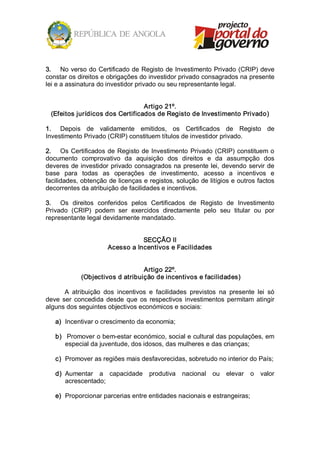 3.  No verso do Certificado de Registo de Investimento Privado (CRIP) deve 
constar os direitos e obrigações do investidor privado consagrados na presente 
lei e a assinatura do investidor privado ou seu representante legal. 


                                  Artigo 21º. 
  (Efeitos jurídicos dos Certificados de Registo de Investimento Privado) 

1.  Depois  de  validamente  emitidos,  os  Certificados  de  Registo  de 
Investimento Privado (CRIP) constituem títulos de investidor privado. 

2.  Os  Certificados  de  Registo  de  Investimento  Privado  (CRIP)  constituem  o 
documento  comprovativo  da  aquisição  dos  direitos  e  da  assumpção  dos 
deveres  de  investidor  privado  consagrados na  presente lei,  devendo  servir  de 
base  para  todas  as  operações  de  investimento,  acesso  a  incentivos  e 
facilidades, obtenção de licenças e registos, solução de litígios e outros factos 
decorrentes da atribuição de facilidades e incentivos. 

3.  Os  direitos  conferidos  pelos  Certificados  de  Registo  de  Investimento 
Privado  (CRIP)  podem  ser  exercidos  directamente  pelo  seu  titular  ou  por 
representante legal devidamente mandatado. 


                                  SECÇÃO II 
                       Acesso a Incentivos e Facilidades 


                                  Artigo 22º. 
             (Objectivos d atribuição de incentivos e facilidades) 

       A  atribuição  dos  incentivos  e  facilidades  previstos  na  presente  lei  só 
deve  ser  concedida  desde  que  os  respectivos  investimentos  permitam  atingir 
alguns dos seguintes objectivos económicos e sociais: 

   a)  Incentivar o crescimento da economia; 

   b)  Promover o bem­estar económico, social e cultural das populações, em 
      especial da juventude, dos idosos, das mulheres e das crianças; 

   c)  Promover as regiões mais desfavorecidas, sobretudo no interior do País; 

   d)  Aumentar  a  capacidade  produtiva  nacional  ou  elevar  o  valor 
       acrescentado; 

   e)  Proporcionar parcerias entre entidades nacionais e estrangeiras;
 