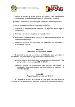 f)  Induzir  à  criação  de  novos  postos  de  trabalho  para  trabalhadores 
       nacionais e a elevação da qualificação da mão­de­obra angolana; 

   g)  Obter a transferência de tecnologia e aumentar a eficiência produtiva; 

   h)  Aumentar as exportações e reduzir as importações; 

   i)  Aumentar  as  disponibilidades  cambiais  e  o  equilíbrio  da  balança  de 
       pagamentos; 

   j)  Propiciar o abastecimento eficaz do mercado interno; 

   k)  Promover  o  desenvolvimento  tecnológico,  a  eficiência  empresarial  e  a 
       qualidade dos produtos; 

   l)  Reabilitar,  expandir  ou  modernizar  as  infra­estruturas  destinadas  à 
       actividade económica. 


                                     Artigo 23° 
                         (Requisitos monetários de acesso) 

       É  permitido  o  acesso  a  incentivos  e  facilidades  das  operações  de 
investimento que preencham os seguintes requisitos monetários: 

      a)  Limite  mínimo  de  investimento  para  capitais  domiciliados  no  País, 
          pertencentes a nacionais, de USD 50 000,00; 

      b)  Limite  mínimo  de  investimento  para  capitais  domiciliados  no 
          estrangeiro,  independentemente  da  nacionalidade  do  investidor,  de 
          USD 100 000,00. 


                                     Artigo 24º 
                        (Requisitos de interesse económico) 

       É  permitido  o  acesso  a  incentivos  e  facilidades  das  operações  de 
investimento que preencham os seguintes; requisitos de interesse económico:
 