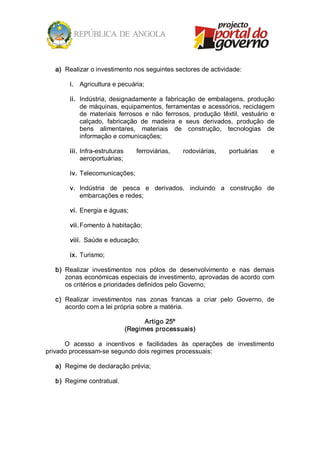 a)  Realizar o investimento nos seguintes sectores de actividade: 

        i.  Agricultura e pecuária; 

        ii.  Indústria,  designadamente  a  fabricação  de  embalagens,  produção 
             de máquinas, equipamentos, ferramentas e acessórios, reciclagem 
             de  materiais  ferrosos  e  não  ferrosos,  produção  têxtil,  vestuário  e 
             calçado,  fabricação  de  madeira  e  seus  derivados,  produção  de 
             bens  alimentares,  materiais  de  construção,  tecnologias  de 
             informação e comunicações; 

        iii.  Infra­estruturas    ferroviárias,     rodoviárias,      portuárias      e 
              aeroportuárias; 

        iv.  Telecomunicações; 

        v.  Indústria  de  pesca  e  derivados,  incluindo  a  construção  de 
            embarcações e redes; 

        vi.  Energia e águas; 

        vii. Fomento à habitação; 

        viii.  Saúde e educação; 

        ix.  Turismo; 

   b)  Realizar  investimentos  nos  pólos  de  desenvolvimento  e  nas  demais 
       zonas económicas especiais de investimento, aprovadas de acordo com 
       os critérios e prioridades definidos pelo Governo; 

   c)  Realizar  investimentos  nas  zonas  francas  a  criar  pelo  Governo,  de 
       acordo com a lei própria sobre a matéria. 

                                    Artigo 25º 
                              (Regimes processuais) 

      O  acesso  a  incentivos  e  facilidades  às  operações  de  investimento 
privado processam­se segundo dois regimes processuais: 

   a)  Regime de declaração prévia; 

   b)  Regime contratual.
 