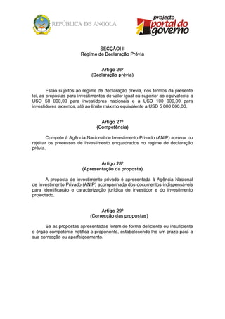 SECÇÃOI II 
                         Regime de Declaração Prévia 


                                   Artigo 26º 
                               (Declaração prévia) 


        Estão sujeitos ao regime de declaração prévia, nos termos da presente 
lei, as propostas para investimentos de valor igual ou superior ao equivalente a 
USO  50  000,00  para  investidores  nacionais  e  a  USD  100  000,00  para 
investidores externos, até ao limite máximo equivalente a USD 5 000 000,00. 


                                    Artigo 27º 
                                  (Competência) 

        Compete à Agência Nacional de Investimento Privado (ANIP) aprovar ou 
rejeitar  os  processos  de  investimento  enquadrados  no  regime  de  declaração 
prévia. 


                                  Artigo 28º 
                          (Apresentação da proposta) 

       A  proposta  de  investimento  privado  é  apresentada  à  Agência  Nacional 
de Investimento Privado (ANIP) acompanhada dos documentos indispensáveis 
para  identificação  e  caracterização  jurídica  do  investidor  e  do  investimento 
projectado. 


                                   Artigo 29º 
                              (Correcção das propostas) 

      Se as propostas apresentadas forem de forma deficiente ou insuficiente 
o órgão competente notifica o proponente, estabelecendo­lhe um prazo para a 
sua correcção ou aperfeiçoamento.
 
