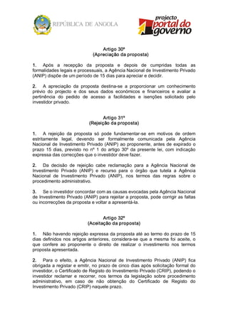 Artigo 30º 
                                 (Apreciação da proposta) 

1.  Após  a  recepção  da  proposta  e  depois  de  cumpridas  todas  as 
formalidades legais e processuais, a Agência Nacional de Investimento Privado 
(ANIP) dispõe de um período de 15 dias para apreciar e decidir. 

2.  A  apreciação  da  proposta  destina­se  a  proporcionar  um  conhecimento 
prévio  do  projecto  e  dos  seus  dados  económicos  e  financeiros  e  avaliar  a 
pertinência  do  pedido  de  acesso  a  facilidades  e  isenções  solicitado  pelo 
investidor privado. 


                                      Artigo 31º 
                               (Rejeição da proposta) 

1.  A  rejeição  da  proposta  só  pode  fundamentar­se  em  motivos  de  ordem 
estritamente  legal,  devendo  ser  formalmente  comunicada  pela  Agência 
Nacional  de  Investimento  Privado  (ANIP)  ao  proponente,  antes  de  expirado  o 
prazo  15  dias,  previsto  no  nº  1  do  artigo  30º  da  presente  lei,  com  indicação 
expressa das correcções que o investidor deve fazer. 

2.  Da  decisão  de  rejeição  cabe  reclamação  para  a  Agência  Nacional  de 
Investimento  Privado  (ANIP)  e  recurso  para  o  órgão  que  tutela  a  Agência 
Nacional  de  Investimento  Privado  (ANIP),  nos  termos  das  regras  sobre  o 
procedimento administrativo. 

3.  Se o investidor concordar com as causas evocadas pela Agência Nacional 
de Investimento Privado (ANIP) para rejeitar a proposta, pode corrigir as faltas 
ou incorrecções da proposta e voltar a apresentá­la. 


                                     Artigo 32º 
                              (Aceitação da proposta) 

1.  Não havendo rejeição expressa da proposta até ao termo do prazo de 15 
dias  definidos  nos  artigos  anteriores,  considera­se  que  a  mesma  foi  aceite,  o 
que  confere  ao  proponente  o  direito  de  realizar  o  investimento  nos  termos 
proposta apresentada. 

2.  Para  o  efeito,  a  Agência  Nacional  de  Investimento  Privado  (ANIP)  fica 
obrigada a registar e emitir, no prazo de cinco dias após solicitação formal do 
investidor, o Certificado de Registo do Investimento Privado (CRIP), podendo o 
investidor  reclamar  e  recorrer,  nos  termos  da  legislação  sobre  procedimento 
administrativo,  em  caso  de  não  obtenção  do  Certificado  de  Registo  do 
Investimento Privado (CRIP) naquele prazo.
 