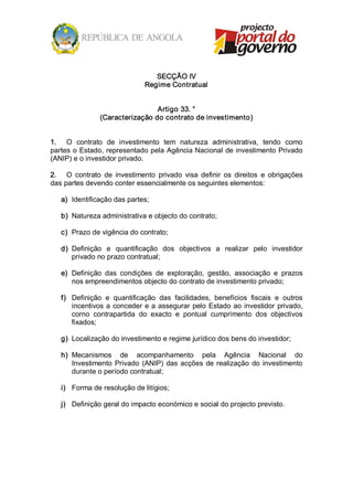 SECÇÃO IV 
                                Regime Contratual 


                                 Artigo 33. ° 
                (Caracterização do contrato de investimento) 


1.  O  contrato  de  investimento  tem  natureza  administrativa,  tendo  como 
partes o Estado, representado pela Agência Nacional de investimento Privado 
(ANIP) e o investidor privado. 

2.  O  contrato  de  investimento  privado  visa  definir  os  direitos  e  obrigações 
das partes devendo conter essencialmente os seguintes elementos: 

   a)  Identificação das partes; 

   b)  Natureza administrativa e objecto do contrato; 

   c)  Prazo de vigência do contrato; 

   d)  Definição  e  quantificação  dos  objectivos  a  realizar  pelo  investidor 
       privado no prazo contratual; 

   e)  Definição  das  condições  de  exploração,  gestão,  associação  e  prazos 
       nos empreendimentos objecto do contrato de investimento privado; 

   f)  Definição  e  quantificação  das  facilidades,  benefícios  fiscais  e  outros 
       incentivos  a  conceder  e a  assegurar  pelo  Estado  ao investidor  privado, 
       corno  contrapartida  do  exacto  e  pontual  cumprimento  dos  objectivos 
       fixados; 

   g)  Localização do investimento e regime jurídico dos bens do investidor; 

   h)  Mecanismos  de  acompanhamento  pela  Agência  Nacional  do 
       Investimento  Privado  (ANIP)  das  acções  de  realização  do  investimento 
       durante o período contratual; 

   i)  Forma de resolução de litígios; 

   j)  Definição geral do impacto económico e social do projecto previsto.
 