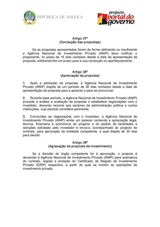 Artigo 37º 
                          (Correcção das propostas) 

      Se as propostas apresentadas forem de forma deficiente ou insuficiente 
a  Agência  Nacional  de  Investimento  Privado  (ANIP)  deve  notificar  o 
proponente,  no  prazo  de  15  dias  contados  desde  a  data  da  apresentação  da 
proposta, arbitrando­lhe um prazo para a sua correcção ou aperfeiçoamento. 


                                  Artigo 38º 
                           (Apreciação da proposta) 

1.  Após  a  admissão  da  proposta,  a  Agência  Nacional  de  Investimento 
Privado  (ANIP)  dispõe  de  um  período  de  30  dias  contados  desde  a  data  de 
apresentação da proposta para a apreciar e para se pronunciar. 

2.  Durante esse período, a Agência Nacional de Investimento Privado (ANIP) 
procede  à  análise  e  avaliação  da  proposta  e  estabelece  negociações  com  o 
investidor,  devendo  recorrer  aos  sectores  da  administração  pública  e  outras 
instituições, cujo parecer considere pertinente. 

3.  Concluídas  as  negociações  com  o  investidor,  a  Agência  Nacional  de 
Investimento  Privado  (ANIP)  emite  um  parecer  contendo  a  apreciação  legal, 
técnica,  financeira  e  económica  do  projecto  e  do  pedido  de  facilidades  e 
isenções  solicitado  pelo  investidor  e  envia­o,  acompanhado  do  projecto  de 
contrato,  para  aprovação  da  entidade  competente,  a  qual  dispõe  de  30  dias 
para decidir. 

                                Artigo 39º 
                  (Agravação da proposta de investimento) 

       Se  a  decisão  do  órgão  competente  for  à  aprovação,  o  projecto  é 
devolvido  à  Agência  Nacional  de  Investimento  Privado (ANIP)  para  assinatura 
do  contrato,  regista  e  emissão  do  Certificado  de  Registo  de  Investimento 
Privado  (CRIP)  respectivo,  a  partir  do  qual  se  iniciam  as  operações  de 
investimento privado.
 