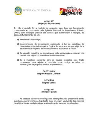 Artigo 40º 
                             (Rejeição da proposta) 

1.  Se  a  decisão  for  a  rejeição  da  proposta,  esta  deve  ser  formalmente 
comunicada  ao  proponente  pela  Agência  Nacional  de  Investimento  Privado 
(ANIP)  com  indicação  precisa  das  causas  que  sustentaram  a  rejeição,  só 
podendo fundamentar­se em: 

   a)  Motivos de ordem legal; 

   b)  Inconveniência  do  investimento  projectado.  à  luz  da  estratégia  de 
       desenvolvimento  definida  pelos  órgãos  de  soberania  ou  dos  objectivos 
       estabelecidos no plano de desenvolvimento económico e social. 

   c)  Da  decisão  negatória  do  investimento  cabe  reclamação  e  recurso  nos 
       Lermos das regras do procedimento administrativo. 

   d)  Se  o  investidor  concordar  com  as  causas  evocadas  pelo  órgão 
       competente  para  rejeitar  a  proposta,  pode  corrigir  as  faltas  ou 
       incorrecções da proposta e voltar a apresenta­la. 


                                 CAPÍTULO IV 
                            Regime Fiscal e Cambial 


                                   SECÇÃO I 
                                  Regras Gerais 


                                    Artigo 41º 
                                 (Princípio geral) 


       As  pessoas  colectivas  ou  singulares abrangidas  pela  presente lei  estão 
sujeitas ao cumprimento da legislação fiscal em vigor, usufruindo dos mesmos 
benefícios fiscais estabelecidos e sujeitando­se às mesmas penalizações.
 