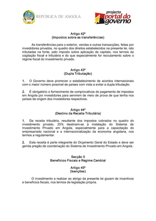 Artigo 42º 
                       (Impostos sobre as transferências) 

       As transferências para o exterior, vendas e outras transacções, feitas por 
investidores privados, no quadro dos direitos estabelecidos na presente lei, isto 
tributadas  na  fonte,  pelo  imposto  sobre  aplicação  de  capitais,  nos  termos  da 
cogitação  fiscal  e  tributária  e  do  que  especialmente  for  recrutamento  sobre  o 
regime fiscal do investimento privado. 


                                     Artigo 43º 
                                 (Dupla Tributação) 

1.  O  Governo  deve  promover  o  estabelecimento  de  acordos  internacionais 
com o maior número possível de países com vista a evitar a dupla tributação. 

2.  É obrigatório o fornecimento de comprovativos do pagamento de impostos 
em Angola por investidores para servirem de meio de prova de que tenha nos 
países de origem dos investidores respectivos. 


                                    Artigo 44º 
                          (Destino da Receita Tributária) 

1.  Da  receita  tributária,  resultante  dos  impostos  cobrados  no  quadro  do 
investimento  privado,  25%  destinam­se  à  instalação  do  Sistema  de 
Investimento  Privado  em  Angola,  especialmente  para  a  capacitação  do 
empresariado  nacional  e  a  internacionalização  da  economia  angolana,  nos 
termos a regulamentar. 

2.  Esta receita é parte integrante do Orçamento Geral do Estado e deve ser 
gerida pregão de coordenação do Sistema de Investimento Privado em Angola. 


                                    Secção II 
                      Benefícios Fiscais e Regime Cambial 

                                     Artigo 45º 
                                     (Isenções) 

      O investimento a realizar ao abrigo da presente lei gozam de incentivos 
e benefícios fiscais, nos termos de legislação própria.
 