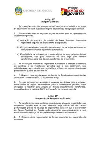 Artigo 46º 
                                (Regime Cambial) 

1.  As  operações  cambiais  em  que  se  traduzem  os  actos  referidos no  artigo 
6º da presente lei ficam sujeitas ao regime estabelecido na legislação cambial. 

2.  São  estabelecidas  as  seguintes  regras  especiais  para  as  operações  de 
investimento privado: 

   a)  Aplicação  do  mercado  de  câmbio  de  taxas  flutuantes,  livremente 
       negociadas segundo as leis da oferta e da procura; 

   b)  Obrigatoriedade de o investidor privado negociar exclusivamente com as 
       instituições financeiras legalmente autorizadas; 

   c)  Possibilidade  de  o  investidor  privado  adquirir  as  suas  próprias  divisas 
       estrangeiras,  seja  para  introduzir  no  país,  seja  para  realizar 
       transferências para fora do país, nos termos da presente lei. 

3.  As  instituições  financeiras,  legalmente  autorizadas  a  exercer  o  comércio 
de  câmbios  e  os  investidores  privados  que  a  elas  recorrerem,  são 
solidariamente responsáveis pela regularidade e lisura das transacções de que 
participem no quadro da presente lei. 

4.  O  Governo  deve  regulamentar  as  formas  de  fiscalização  e  controlo  das 
actividades constantes no n.º 3 do presente artigo. 

5.  Os  que  promoverem  remessas  irregulares  de  divisas  para  o  exterior, 
defraudando  as  regras  estabelecidas  para  o  investimento  privado,  ficam 
obrigados  a  repatriar  para  Angola  as  divisas  irregularmente  transferidas, 
acrescidas de uma multa de 200% sobre o valor da remessa irregular. 


                                    Artigo 47º 
                        (Suspensão de Remessas ao Exterior) 

1.  As transferências para o exterior, garantidas ao abrigo da presente lei, são 
suspensas  sempre  que  o  seu  montante  seja  susceptível  de  causar 
perturbações  graves  na  balança  de  pagamentos,  caso  em  que  o  Governador 
do  Banco  Nacional  de  Angola  pode  determinar  excepcionalmente  o  seu 
escalonamento ao longo de um período negociado de comum acordo. 

2.  O  Governo  deve  regulamentar  as  formas  concretas  de  suspensão  de 
remessas.
 