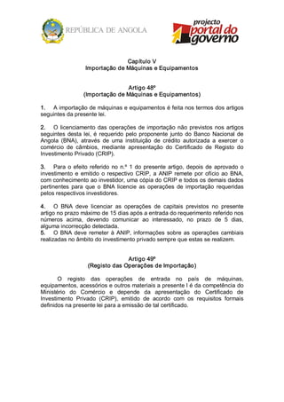 Capítulo V 
                   Importação de Máquinas e Equipamentos 


                                 Artigo 48º 
                  (Importação de Máquinas e Equipamentos) 

1.  A importação de máquinas e equipamentos é feita nos termos dos artigos 
seguintes da presente lei. 

2.  O  licenciamento  das  operações  de  importação  não  previstos  nos  artigos 
seguintes  desta  lei,  é  requerido  pelo  proponente  junto  do  Banco  Nacional  de 
Angola  (BNA),  através  de  uma  instituição  de  crédito  autorizada  a  exercer  o 
comércio  de  câmbios,  mediante  apresentação  do  Certificado  de  Registo  do 
Investimento Privado (CRIP). 

3.  Para  o  efeito  referido  no  n.º  1  do  presente  artigo,  depois  de  aprovado  o 
investimento  e  emitido  o  respectivo  CRIP,  a  ANIP  remete  por  ofício  ao  BNA, 
com conhecimento ao investidor, uma cópia do CRIP e todos os demais dados 
pertinentes  para  que  o  BNA  licencie  as  operações  de  importação  requeridas 
pelos respectivos investidores. 

4.  O  BNA  deve  licenciar  as  operações  de  capitais  previstos  no  presente 
artigo no prazo máximo de 15 dias após a entrada do requerimento referido nos 
números  acima,  devendo  comunicar  ao  interessado,  no  prazo  de  5  dias, 
alguma incorrecção detectada. 
5.  O  BNA  deve  remeter  à  ANIP,  informações  sobre  as  operações  cambiais 
realizadas no âmbito do investimento privado sempre que estas se realizem. 


                                  Artigo 49º 
                    (Registo das Operações de Importação) 

       O  registo  das  operações  de  entrada  no  país  de  máquinas, 
equipamentos, acessórios e outros materiais a presente l é da competência do 
Ministério  do  Comércio  e  depende  da  apresentação  do  Certificado  de 
Investimento  Privado  (CRIP),  emitido  de  acordo  com  os  requisitos  formais 
definidos na presente lei para a emissão de tal certificado.
 