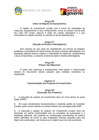 Artigo 50º 
                      (Valor de Registo do Equipamento) 

      O  registo  do  investimento  privado  sob  a  forma  de  importação  de 
máquinas,  equipamentos  e  seus  componentes,  novos  ou  usados,  faz­se  pelo 
seu  valor  CIF  (custo,  seguros  e  frete)  em  moeda  estrangeira  e  o  seu 
contravalor em moeda nacional, ao câmbio do dia do desembarque. 


                                  Artigo 51º 
                      (Isenção de Direitos Alfandegários) 

       Sem  prejuízo  do  que  pode  ser  estabelecido,  em  termos  de  listagem 
qualitativa e quantitativa de meios isentos de taxas e direitos alfandegárias, em 
legislação especial sobre a matéria, a importação de máquinas, equipamentos 
e seus componentes, a presente é isenta de taxas e direitos alfandegários. 


                                   Artigo 52º 
                             (Preços das Máquinas) 

      O  preço  das  máquinas  e  equipamentos  está  sujeito  a  comprovação 
através  de  documento  idóneo  passado  pela  entidade  vendedora  ou 
equiparada. 


                               Capítulo VI 
                Implementação dos Projectos de Investimento 


                                  Artigo 53º 
                           (Execução dos Projectos) 

1.  A  execução  do  projecto  de  investimento  deve  ter  início  dentro  do  prazo 
fixado (CRIP). 

2.  Em  casos  devidamente  fundamentados  e  mediante  pedido  do  investidor 
privado, pode o prazo referido no número anterior ser prorrogado pela ANIP. 

3.  A  execução  e  gestão  do  projecto  de  investimento  privado  deve  ser 
efectuada  em  estrita  conformidade  com  as  condições  da  autorização  e  a 
legislação  aplicável,  não  podendo  as  contribuições  provenientes  do  exterior 
serem  aplicadas  de  forma  ou  para  finalidades  diversas  daquelas  para  que 
hajam sido autorizadas, nem desviar­se do objecto que tiver sido autorizado.
 