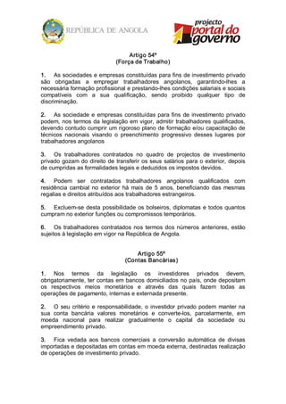 Artigo 54º 
                                 (Força de Trabalho) 

1.  As sociedades e empresas constituídas para fins de investimento privado 
são  obrigadas  a  empregar  trabalhadores  angolanos,  garantindo­lhes  a 
necessária formação profissional e prestando­lhes condições salariais e sociais 
compatíveis  com  a  sua  qualificação,  sendo  proibido  qualquer  tipo  de 
discriminação. 

2.  As  sociedade  e  empresas  constituídas  para  fins  de  investimento  privado 
podem,  nos  termos  da  legislação  em  vigor, admitir  trabalhadores  qualificados, 
devendo contudo cumprir um rigoroso plano de formação e/ou capacitação de 
técnicos  nacionais  visando  o  preenchimento  progressivo  desses  lugares  por 
trabalhadores angolanos 

3.  Os  trabalhadores  contratados  no  quadro  de  projectos  de  investimento 
privado  gozam  do  direito  de  transferir  os  seus  salários  para  o  exterior,  depois 
de cumpridas as formalidades legais e deduzidos os impostos devidos. 

4.  Podem  ser  contratados  trabalhadores  angolanos  qualificados  com 
residência  cambial  no  exterior  há  mais  de  5  anos,  beneficiando  das  mesmas 
regalias e direitos atribuídos aos trabalhadores estrangeiros. 

5.  Excluem­se  desta  possibilidade  os  bolseiros,  diplomatas  e  todos  quantos 
cumpram no exterior funções ou compromissos temporários. 

6.  Os  trabalhadores  contratados  nos  termos  dos  números  anteriores,  estão 
sujeitos à legislação em vigor na República de Angola. 


                                         Artigo 55º 
                                     (Contas Bancárias) 

1.  Nos  termos  da  legislação  os  investidores  privados  devem, 
obrigatoriamente, ter contas em bancos domiciliados no país, onde depositam 
os  respectivos  meios  monetários  e  através  das  quais  fazem  todas  as 
operações de pagamento, internas e externada presente. 

2.  O  seu  critério  e  responsabilidade,  o  investidor  privado  podem  manter  na 
sua  conta  bancária  valores  monetários  e  converte­los,  parcelarmente,  em 
moeda  nacional  para  realizar  gradualmente  o  capital  da  sociedade  ou 
empreendimento privado. 

3.  Fica  vedada  aos  bancos  comerciais  a  conversão  automática  de  divisas 
importadas e depositadas em contas em moeda externa, destinadas realização 
de operações de investimento privado.
 
