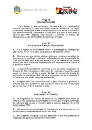 Artigo 56º 
                                (Acompanhamento) 

      Para  facilitar  o  acompanhamento  da  realização  dos  investimentos 
privados  autorizados,  as  empresas  devem  fornecer,  anualmente,  ao  órgão 
competente,  informações  sobre  o  desenvolvimento  e  os  lucros  e  dividendos 
dos  empreendimentos,  preenchendo  o  formulário  que  para  o  efeito  lhes  é 
enviado  pela  ANIP,  podendo  esta  instituição  s  Governo  em  matéria  de 
comprovar no local a conformidade da informação prestada. 


                                   Artigo 57º 
                   (Constituição e Alteração de Sociedades) 

1.  Se  o  projecto  de  investimento  implicar  a  constituição  ou  alteração  de 
sociedades, devem esses actos ser outorgados por escritura pública. 

2.  Nenhuma escritura pública, relativa a actos que constituam operações de 
investimento no sentido da presente lei, pode ser lavrada sem apresentação do 
CRIP  emitido  pela  ANIP  e  da  competente  licença  de  importação  de  capitais 
emitida pelo BNA, nos termos da presente lei, sob pena de nulidade dos actos 
a que disser respeito. 

3.  As sociedades constituídas nos termos e para os efeitos consignados na 
presente  lei  ficam  obrigados  a  fazer  prova  da  realização  integral  do  capital 
social,  no  prazo  de  90  dias  a  contar  da  data  da  emissão  da  licença  de 
importação de capitais pelo BNA, sob pena de nulidade dos actos constitutivos 
da sociedade, nos termos da legislação comercial. 

4.  Compete  ANIP,  em  coordenação  com  o  BNA,  denunciar  e  promover  a 
nulidade  dos  actos  constitutivos  das  sociedades  realizados  em  contravenção 
do previsto nos n.ºs 2 e 3 do presente artigo. 


                                    Artigo 58º 
                            (Alargamento do Projecto) 

1.  O  alargamento  do  objecto  da  sociedade  ou  empresa  para  áreas  de 
actividade não constantes da autorização de investir, que implique a alteração 
da  estrutura  dos  valores  a  transferir  para  o  exterior,  depende  da  prévia 
autorização da ANIP. 

2.  Os  aumentos  de  capitais  para  os  investimentos  que  se  enquadrem  nos 
projectos em curso devem ser aprovados pela ANIP. 

3.  Os  aumentos  de  capital  social  das  sociedades  a  que  não  passem  pela 
importação de capitais devem ser informados ANIP.
 