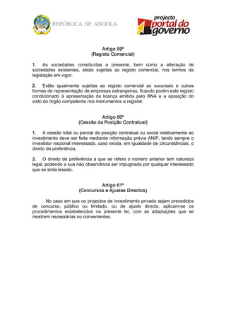 Artigo 59º 
                               (Registo Comercial) 

1.  As  sociedades  constituídas  a  presente,  bem  como  a  alteração  de 
sociedades  existentes,  estão  sujeitas  ao  registo  comercial,  nos  termos  da 
legislação em vigor. 

2.  Estão  igualmente  sujeitas  ao  registo  comercial  as  sucursais  e  outras 
formas de representação de empresas estrangeiras, ficando porém este registo 
condicionado  à  apresentação  da  licença  emitida  pelo  BNA  e  a  aposição  do 
visto do órgão competente nos instrumentos a registar. 


                                   Artigo 60º 
                         (Cessão da Posição Contratual) 

1.  A cessão total ou parcial da posição contratual ou social relativamente ao 
investimento deve ser feita mediante informação prévia ANIP, tendo sempre o 
investidor nacional interessado, caso exista, em igualdade de circunstâncias, o 
direito de preferência. 

2.  O  direito  de  preferência  a  que  se  refere  o  número  anterior  tem  natureza 
legal, podendo a sua não observância ser impugnada por qualquer interessado 
que se sinta lesado. 


                                  Artigo 61º 
                         (Concursos e Ajustes Directos) 

      No caso em que os projectos de investimento privado sejam precedidos 
de  concurso,  público  ou  limitado,  ou  de  ajuste  directo,  aplicam­se  os 
procedimentos  estabelecidos  na  presente  lei,  com  as  adaptações  que  se 
mostrem necessárias ou convenientes.
 
