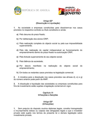 Artigo 62º 
                             (Dissolução e Liquidação) 

1.  As  sociedade  e  empresas  constituídas  para  dissolvem­se  nos  casos 
previstos no respectivo contrato ou título constitutivo e ainda: 

   a)  Pelo decurso do prazo fixado; 

   b)  Por deliberação dos sócios CRIP; 

   c)  Pela  realização  completa  do  objecto  social  ou  pela  sua  impossibilidade 
       superveniente; 

   d)  Pela  não  realização  do  capital  indispensável  ao  funcionamento  do 
       empreendimento dentro do prazo fixado na autorização CRIP; 

   e)  Pela ilicitude superveniente do seu objecto social; 

   f)  Pela falência da sociedade; 

   g)  Por  desvio  manifesto  na  realização  do  objecto  social  do 
       empreendimento; 

   h)  Em todos os restantes casos previstos na legislação comercial. 

2.  A  iniciativa  para  a  dissolução  nos  casos  previstos  nas alíneas d),  e)  e  g) 
do número anterior pode partir da ANIP. 

3.  A dissolução e liquidação das sociedades ou empresas constituídas para 
fins de investimento estão sujeitas à legislação comercial em vigor. 


                                     Capítulo VI 
                               Infracções e Sanções 


                                       Artigo 63º 
                                     (Infracções) 

1.  Sem  prejuízo  do  disposto  noutros diplomas  legais,  constitui  transgressão 
o  incumprimento  doloso  ou  culposo  das  obrigações  legais  a  que  o  investidor 
privado  está  sujeito  nos  termos  da  presente  lei  e  demais  legislação  sobre 
investimento privado.
 