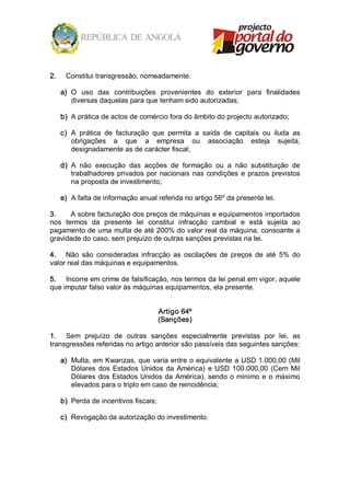 2.     Constitui transgressão, nomeadamente: 

      a)  O  uso  das  contribuições  provenientes  do  exterior  para  finalidades 
          diversas daquelas para que tenham sido autorizadas; 

      b)  A prática de actos de comércio fora do âmbito do projecto autorizado; 

      c)  A  prática  de  facturação  que  permita  a  saída  de  capitais  ou  iluda  as 
          obrigações  a  que  a  empresa  ou  associação  esteja  sujeita, 
          designadamente as de carácter fiscal; 

      d)  A  não  execução  das  acções  de  formação  ou  a  não  substituição  de 
          trabalhadores  privados  por  nacionais  nas  condições  e  prazos  previstos 
          na proposta de investimento; 

      e)  A falta de informação anual referida no artigo 56º da presente lei. 

3.     A sobre facturação dos preços de máquinas e equipamentos importados 
nos  termos  da  presente  lei  constitui  infracção  cambial  e  está  sujeita  ao 
pagamento de uma multa de até 200% do valor real da máquina, consoante a 
gravidade do caso, sem prejuízo de outras sanções previstas na lei. 

4.  Não  são  consideradas  infracção  as  oscilações  de  preços  de  até  5%  do 
valor real das máquinas e equipamentos. 

5.  Incorre em crime de falsificação, nos termos da lei penal em vigor, aquele 
que imputar falso valor às máquinas equipamentos, ela presente. 


                                       Artigo 64º 
                                       (Sanções) 

1.  Sem  prejuízo  de  outras  sanções  especialmente  previstas  por  lei,  as 
transgressões referidas no artigo anterior são passíveis das seguintes sanções: 

      a)  Multa, em  Kwanzas, que varia entre o equivalente a USD 1.000,00 (Mil 
          Dólares  dos  Estados  Unidos  da  América)  e  USD  100.000,00  (Cem  Mil 
          Dólares  dos  Estados  Unidos  da  América),  sendo  o  mínimo  e  o  máximo 
          elevados para o triplo em caso de reincidência; 

      b)  Perda de incentivos fiscais; 

      c)  Revogação da autorização do investimento.
 