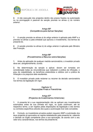 2.  A  não  execução  dos  projectos  dentro  dos  prazos  fixados  na  autorização 
ou  na  prorrogação  é  passível  da  sanção  prevista  na  alínea  c)  do  número 
anterior. 


                                  Artigo 65º 
                      (Competência para Aplicar Sanções) 


1.  A sanção prevista na alínea a) do artigo anterior é aplicada pela ANIP e a 
prevista na alínea c) pela entidade que aprovou o investimento, nos termos da 
presente lei. 

2.  A sanção prevista na alínea b) do artigo anterior é aplicada pelo Ministro 
das Finanças. 


                                 Artigo 66º 
                  (Procedimentos e Recurso sobre Sanções) 

1.  Antes da aplicação de qualquer medida sancionatória, o investidor privado 
deve ser, obrigatoriamente, ouvido. 

2.  Na  determinação  da  sanção  a  aplicar,  devem  ser  tomadas  em 
consideração  todas  as  circunstâncias  que  rodearam  a  prática  da  infracção,  o 
grau  de  culpabilidade,  os  benefícios  pretendidos  e  obtidos  com  a  prática  da 
infracção e os prejuízos dela resultantes. 

3.  O  investidor  privado  pode  reclamar  ou  recorrer  da  decisão  sancionatória 
nos termos da legislação em vigor. 


                                  Capítulo VI 
                        Disposições Finais e Transitórias 


                                   Artigo 67º 
                    (Projectos de Investimentos Anteriores) 

1.  A  presente  lei  e  sua  regulamentação  não  se  aplicam  aos  investimentos 
autorizados  antes  da  sua  entrada  em  vigor,  os  quais  continuam,  até  ao 
respectivo  termo,  a  ser  regidos  pelas  disposições  da  legislação  e  dos  termos 
ou contratos específicos através dos quais a autorização tiver sido concedida. 

2.  Contudo, os investidores privados podem requerer ANIP a submissão dos 
seus projectos já aprovados ao regime estabelecido pela presente lei, cabendo 
a  decisão  ao  órgão  competente  para  a  sua  aprovação,  de  acordo  com  o  seu 
valor e/ou características, nos termos da presente lei.
 