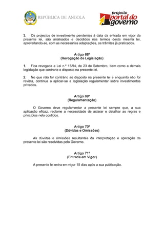 3.  Os  projectos  de  investimento  pendentes  à  data  da  entrada  em  vigor  da 
presente  lei,  são  analisados  e  decididos  nos  termos  desta  mesma  lei, 
aproveitando­se, com as necessárias adaptações, os trâmites já praticados. 


                                   Artigo 68º 
                            (Revogação de Legislação) 

1.  Fica  revogada  a  Lei  n.º  15/94,  de  23  de  Setembro,  bem  como  a  demais 
legislação que contrarie o disposto na presente lei. 

2.  No  que  não  for  contrário  ao  disposto  na  presente  lei  e  enquanto  não  for 
revista,  continua  a  aplicar­se  a  legislação  regulamentar  sobre  investimentos 
privados. 


                                     Artigo 69º 
                                 (Regulamentação) 

       O  Governo  deve  regulamentar  a  presente  lei  sempre  que,  a  sua 
aplicação  eficaz,  reclame  a  necessidade  de  aclarar  e  detalhar  as  regras  e 
princípios nela contidos. 


                                     Artigo 70º 
                               (Dúvidas e Omissões) 

      As  dúvidas  e  omissões  resultantes  da  interpretação  e  aplicação  da 
presente lei são resolvidas pelo Governo. 


                                    Artigo 71º 
                                (Entrada em Vigor) 

       A presente lei entra em vigor 15 dias após a sua publicação.
 