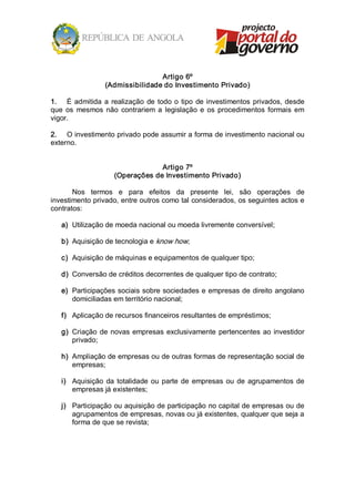 Artigo 6º 
                  (Admissibilidade do Investimento Privado) 

1.  É  admitida  a  realização  de  todo  o  tipo  de  investimentos  privados,  desde 
que  os  mesmos  não  contrariem  a  legislação  e  os  procedimentos  formais  em 
vigor. 

2.  O investimento privado pode assumir a forma de investimento nacional ou 
externo. 


                                  Artigo 7º 
                     (Operações de Investimento Privado) 

       Nos  termos  e  para  efeitos  da  presente  lei,  são  operações  de 
investimento privado, entre outros como tal considerados, os seguintes actos e 
contratos: 

   a)  Utilização de moeda nacional ou moeda livremente conversível; 

   b)  Aquisição de tecnologia e know how; 

   c)  Aquisição de máquinas e equipamentos de qualquer tipo; 

   d)  Conversão de créditos decorrentes de qualquer tipo de contrato; 

   e)  Participações sociais sobre sociedades e empresas de direito angolano 
       domiciliadas em território nacional; 

   f)  Aplicação de recursos financeiros resultantes de empréstimos; 

   g)  Criação  de  novas  empresas  exclusivamente  pertencentes  ao  investidor 
       privado; 

   h)  Ampliação de empresas ou de outras formas de representação social de 
       empresas; 

   i)  Aquisição  da  totalidade  ou  parte  de  empresas  ou  de  agrupamentos  de 
       empresas já existentes; 

   j)  Participação ou aquisição de participação no capital de empresas ou de 
       agrupamentos de empresas, novas ou já existentes, qualquer que seja a 
       forma de que se revista;
 