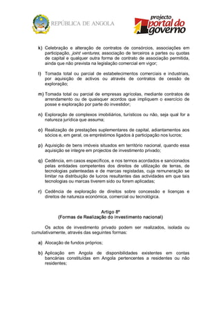 k)  Celebração  e  alteração  de  contratos  de  consórcios,  associações  em 
       participação, joint  ventures,  associação  de  terceiros  a  partes ou  quotas 
       de  capital  e  qualquer  outra  forma  de  contrato  de  associação  permitida, 
       ainda que não prevista na legislação comercial em vigor; 

   l)  Tomada  total  ou  parcial  de  estabelecimentos  comerciais  e  industriais, 
       por  aquisição  de  activos  ou  através  de  contratos  de  cessão  de 
       exploração; 

   m) Tomada  total  ou  parcial  de  empresas  agrícolas,  mediante  contratos  de 
      arrendamento  ou  de  quaisquer  acordos  que  impliquem  o  exercício  de 
      posse e exploração por parte do investidor; 

   n)  Exploração  de  complexos  imobiliários, turísticos  ou  não,  seja  qual  for  a 
       natureza jurídica que assuma; 

   o)  Realização de prestações suplementares de capital, adiantamentos aos 
       sócios e, em geral, os empréstimos ligados à participação nos lucros; 

   p)  Aquisição de bens imóveis situados em território nacional, quando essa 
       aquisição se integre em projectos de investimento privado; 

   q)  Cedência, em casos específicos, e nos termos acordados e sancionados 
       pelas  entidades  competentes  dos  direitos  de  utilização  de  terras,  de 
       tecnologias  patenteadas  e  de  marcas  registadas,  cuja  remuneração  se 
       limitar na distribuição de lucros resultantes das actividades em que tais 
       tecnologias ou marcas tiverem sido ou forem aplicadas; 

   r)  Cedência  de  exploração  de  direitos  sobre  concessão  e  licenças  e 
       direitos de natureza económica, comercial ou tecnológica. 


                                 Artigo 8º 
              (Formas de Realização do investimento nacional) 

      Os  actos  de  investimento  privado  podem  ser  realizados,  isolada  ou 
cumulativamente, através das seguintes formas: 

   a)  Alocação de fundos próprios; 

   b)  Aplicação  em  Angola  de  disponibilidades  existentes  em  contas 
       bancárias  constituídas  em  Angola  pertencentes  a  residentes  ou  não 
       residentes;
 