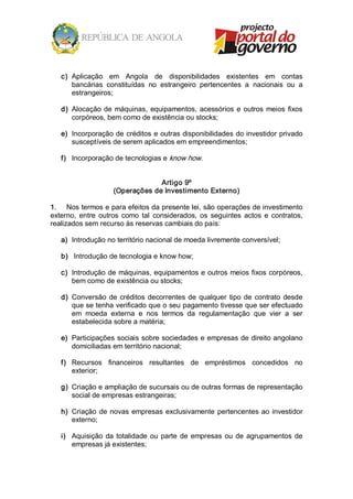 c)  Aplicação  em  Angola  de  disponibilidades  existentes  em  contas 
       bancárias  constituídas  no  estrangeiro  pertencentes  a  nacionais  ou  a 
       estrangeiros; 

   d)  Alocação  de  máquinas,  equipamentos,  acessórios  e  outros  meios  fixos 
       corpóreos, bem como de existência ou stocks; 

   e)  Incorporação de créditos e outras disponibilidades do investidor privado 
       susceptíveis de serem aplicados em empreendimentos; 

   f)  Incorporação de tecnologias e know how. 


                                  Artigo 9º 
                     (Operações de Investimento Externo) 

1.  Nos termos e para efeitos da presente lei, são operações de investimento 
externo,  entre  outros  como  tal  considerados,  os  seguintes  actos  e  contratos, 
realizados sem recurso às reservas cambiais do país: 

   a)  Introdução no território nacional de moeda livremente conversível; 

   b)  Introdução de tecnologia e know how; 

   c)  Introdução de máquinas, equipamentos e outros meios fixos corpóreos, 
       bem como de existência ou stocks; 

   d)  Conversão  de  créditos  decorrentes  de  qualquer  tipo  de  contrato  desde 
       que se tenha verificado que o seu pagamento tivesse que ser efectuado 
       em  moeda  externa  e  nos  termos  da  regulamentação  que  vier  a  ser 
       estabelecida sobre a matéria; 

   e)  Participações sociais sobre sociedades e empresas de direito angolano 
       domiciliadas em território nacional; 

   f)  Recursos  financeiros  resultantes  de  empréstimos  concedidos  no 
       exterior; 

   g)  Criação e ampliação de sucursais ou de outras formas de representação 
       social de empresas estrangeiras; 

   h)  Criação  de  novas  empresas  exclusivamente  pertencentes  ao  investidor 
       externo; 

   i)  Aquisição  da  totalidade  ou  parte  de  empresas  ou  de  agrupamentos  de 
       empresas já existentes;
 