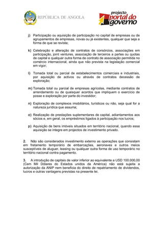 j)  Participação ou aquisição de participação no capital de empresas ou de 
       agrupamentos de empresas, novas ou já existentes, qualquer que seja a 
       forma de que se revista; 

   k)  Celebração  e  alteração  de  contratos  de  consórcios,  associações  em 
       participação,  joint  ventures,  associação  de  terceiros  a  partes ou  quotas 
       de capital e qualquer outra forma de contrato de associação permitida no 
       comércio  internacional,  ainda  que  não  prevista  na  legislação  comercial 
       em vigor; 

   l)  Tomada  total  ou  parcial  de  estabelecimentos  comerciais  e  industriais, 
       por  aquisição  de  activos  ou  através  de  contratos  decessão  de 
       exploração; 

   m) Tomada  total  ou  parcial  de  empresas  agrícolas,  mediante  contratos  de 
      arrendamento  ou  de  quaisquer  acordos  que  impliquem  o  exercício  de 
      posse e exploração por parte do investidor; 

   n)  Exploração  de  complexos  imobiliários, turísticos  ou  não,  seja  qual  for  a 
       natureza jurídica que assuma; 

   o)  Realização de prestações suplementares de capital, adiantamentos aos 
       sócios e, em geral, os empréstimos ligados à participação nos lucros; 

   p)  Aquisição de bens imóveis situados em território nacional, quando essa 
       aquisição se integre em projectos de investimento privado. 


2.  Não são considerados investimento externo as operações que consistam 
em  fretamento  temporário  de  embarcações,  aeronaves  e  outros  meios 
susceptíveis de aluguer, leasing ou qualquer outra forma de uso temporário no 
território nacional contra pagamento. 

3.  A introdução de capitais de valor inferior ao equivalente a USD 100.000,00 
(Cem  Mil  Dólares  do  Estados  unidos  da  América)  não  está  sujeita  a 
autorização da ANIP nem beneficia do direito de repatriamento de dividendos, 
lucros e outras vantagens previstas na presente lei.
 
