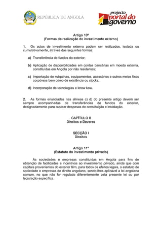 Artigo 10º 
               (Formas de realização do investimento externo) 

1.  Os  actos  de  investimento  externo  podem  ser  realizados,  isolada  ou 
cumulativamente, através das seguintes formas: 

   a)  Transferência de fundos do exterior; 

   b)  Aplicação  de  disponibilidades  em  contas  bancárias  em  moeda  externa, 
       constituídas em Angola por não residentes; 

   c)  Importação de máquinas, equipamentos, acessórios e outros meios fixos 
       corpóreos bem como de existência ou stocks; 

   d)  Incorporação de tecnologias e know kow. 


2.  As  formas  enunciadas  nas  alíneas  c)  d)  do  presente  artigo  devem  ser 
sempre  acompanhadas  de  transferências  de  fundos  do  exterior, 
designadamente para custear despesas de constituição e instalação. 


                                   CAPÍTULO II 
                                Direitos e Deveres 


                                    SECÇÃO I 
                                     Direitos 


                                  Artigo 11º 
                      (Estatuto do investimento privado) 

       As  sociedades  e  empresas  constituídas  em  Angola  para  fins  de 
obtenção  de  facilidades  e  incentivos  ao  investimento  privado,  ainda  que  com 
capitais provenientes do exterior têm, para todos os efeitos legais, o estatuto de 
sociedade e empresas de direito angolano, sendo­lhes aplicável a lei angolana 
comum,  no  que  não  for  regulado  diferentemente  pela  presente  lei  ou  por 
legislação específica.
 