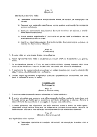 Artigo 29°
                                                (Objectivos)

       São objectivos do ensino médio:

            a) Desenvolver a criatividade e a capacidade de análise, de inovação, de investigação e de
               decisão;

            b) Assegurar uma preparação específica que permite ao aluno uma inserção harmoniosa nos
               sectores profissionais;

            c) Estimular o conhecimento dos problemas do mundo moderno e em especial, o entendi-
               mento da realidade nacional;

            d) Prestar serviços especializados à comunidade em que se insere e estabelecer com ela
               acordos de cooperação recíproca;

            e) Incentivar o trabalho de pesquisa e de projecto visando o desenvolvimento da sociedade e a
               inserção dos diplomados na vida activa.


                                                 Artigo 30°
                                               (Organização)

1. 0 ensino médio tem uma duração de pelo menos três anos.

2. Podem ingressar no ensino médio os estudantes que possuam o 1Oº ano de escolaridade, via geral ou
   técnica.

3. Os estudantes que possuam o 12º ano, via geral ou técnica poderão ingressar no ensino médio, onde
   cumprirão, de acordo com a natureza de cada curso, pelo menos mais um ano de escolaridade.

4. A fase terminal dos cursos médios é composta por um estágio obrigatório, sem o qual o estudante não
   adquirirá o respectivo título académico e profissional.

5. Diploma próprio regulamentará a organização curricular e programática do ensino médio, bem como
   todas as condições de acesso ao mesmo.


                                              SUBSECÇÃO IV
                                              Ensino superior

                                                 Artigo 31°
                                         (Âmbito do ensino superior)

1. O ensino superior compreende o ensino universitário e o ensino politécnico.

2. O ensino universitário visa assegurar uma sólida preparação científica e cultural e proporcionar uma
   formação técnica que habilite para o exercício de actividades profissionais e culturais e fomente o
   desenvolvimento das capacidades de concepção, de inovação e de análise critica.

3. O ensino politécnico visa proporcionar uma sólida formação cultural e técnica de nível superior,
   desenvolver a capacidade de inovação e de análise crítica e ministrar conhecimentos científicos de
   índole teórica e prática e as suas aplicações com vista ao exercício de actividades profissionais.

                                               Artigo 32°
                                     (Objectivos do ensino superior)

São objectivos do ensino superior:

            a) Desenvolver capacidade de concepção, de inovação, de investigação, de análise crítica e
               de decisão;
 