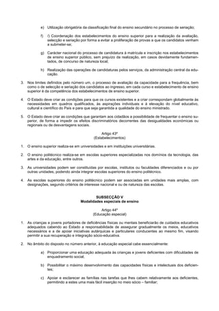 e) Utilização obrigatória da classificação final do ensino secundário no processo de seriação;

            f)   /) Coordenação dos estabelecimentos do ensino superior para a realização da avaliação,
                 selecção e seriação por forma a evitar a proliferação de provas a que os candidatos venham
                 a submeter-se;

            g) Carácter nacional do processo de candidatura à matrícula e inscrição nos estabelecimentos
               de ensino superior público, sem prejuízo da realização, em casos devidamente fundamen-
               tados, de concurso de natureza local;

            h) Realização das operações de candidaturas pelos serviços, da administração central da edu-
               cação.

3. Nos limites definidos pelo número um, o processo de avaliação da capacidade para a frequência, bem
   como o de selecção e seriação dos candidatos ao ingresso, em cada curso e estabelecimento de ensino
   superior é da competência dos estabelecimentos de ensino superior.

4. O Estado deve criar as condições para que os cursos existentes e a criar correspondam globalmente às
   necessidades em quadros qualificados, às aspirações individuais e à elevação do nível educativo,
   cultural e científico do País e para que seja garantida a qualidade do ensino ministrado.

5. O Estado deve criar as condições que garantam aos cidadãos a possibilidade de frequentar o ensino su-
   perior, de forma a impedir os efeitos discriminatórios decorrentes das desigualdades económicas ou
   regionais ou de desvantagens sociais.

                                                 Artigo 43º
                                            (Estabelecimentos)

1. O ensino superior realiza-se em universidades e em instituições universitárias.

2. O ensino politécnico realiza-se em escolas superiores especializadas nos domínios da tecnologia, das
   artes e da educação, entre outros.

3. As universidades podem ser constituídas por escolas, institutos ou faculdades diferenciados e ou por
   outras unidades, podendo ainda integrar escolas superiores do ensino politécnico.

4. As escolas superiores do ensino politécnico podem ser associadas em unidades mais amplas, com
   designações, segundo critérios de interesse nacional e ou de natureza das escolas.


                                            SUBSECÇÃO V
                                    Modalidades especiais de ensino

                                                Artigo 44º
                                            (Educação especial)

1. As crianças e jovens portadores de deficiências físicas ou mentais beneficiarão de cuidados educativos
   adequados cabendo ao Estado a responsabilidade de assegurar gradualmente os meios, educativos
   necessários e a de apoiar iniciativas autárquicas e particulares conducentes ao mesmo fim, visando
   permitir a sua recuperação e integração sócio-educativa.

2. No âmbito do disposto no número anterior, à educação especial cabe essencialmente:

            a) Proporcionar uma educação adequada às crianças e jovens deficientes com dificuldades de
               enquadramento social;

            b) Possibilitar o máximo desenvolvimento das capacidades físicas e intelectuais dos deficien-
               tes;

            c) Apoiar e esclarecer as famílias nas tarefas que lhes cabem relativamente aos deficientes,
               permitindo a estes uma mais fácil inserção no meio sócio – familiar;
 