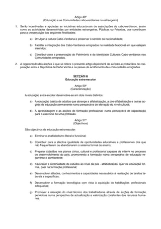 Artigo 49º
                      (Educação e as Comunidades cabo-verdianas no estrangeiro)

1. Serão incentivadas e apoiadas as iniciativas educacionais de associações de cabo-verdianos, assim
   como as actividades desenvolvidas por entidades estrangeiras, Públicas ou Privadas, que contribuam
   para a prossecução das seguintes finalidades:

           a) Divulgar a cultura Cabo-Verdiana e preservar o sentido da nacionalidade;

           b) Facilitar a integração dos Cabo-Verdianos emigrados na realidade Nacional em que estejam
              inseridos;

           c) Contribuir para a preservação do Património e da identidade Culturais Cabo-verdianos nas
              Comunidades emigradas.

2. A organização das acções a que se refere o presente artigo dependerá de acordos e protocolos de coo-
   peração entre a República de Cabo Verde e os países de acolhimento das comunidades emigradas.


                                              SECÇÃO III
                                         Educação extra-escolar

                                                Artigo 50º
                                             (Caracterização)

       A educação extra-escolar desenvolve-se em dois níveis distintos:

           a) A educação básica de adultos que abrange a alfabetização, a pós-alfabetização e outras ac-
              ções de educação permanente numa perspectiva de elevação do nível cultural;

           b) A aprendizagem e as acções de formação profissional, numa perspectiva de capacitação
              para o exercício de uma profissão.

                                                 Artigo 51º
                                                (Objectivos)

       São objectivos da educação extra-escolar:

           a) Eliminar o analfabetismo literal e funcional;

           b) Contribuir para a efectiva igualdade de oportunidades educativas e profissionais dos que
              não frequentarem ou abandonarem o sistema formal do ensino;

           c) Preparar cidadãos nos planos cívico, cultural e profissional capazes de intervir no processo
              de desenvolvimento do país, promovendo a formação numa perspectiva de educação re-
              corrente e permanente;

           d) Favorecer a continuidade de estudos ao nível da pós - alfabetização, quer na educação for-
              mal, quer na formação profissional;

           e) Desenvolver atitudes, conhecimentos e capacidades necessários à realização de tarefas la-
              borais e específicas;

           f)   Desenvolver a formação tecnológica com vista à aquisição de habilitações profissionais
                adequadas;

           g) Promover a elevação do nível técnico dos trabalhadores através de acções de formação
              periódicas numa perspectiva de actualização e valorização constantes dos recursos huma-
              nos.
 