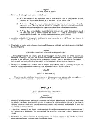 Artigo 52º
                                     (Educação básica de adultos)

1. Este nível de educação organiza-se em três fases:

           a) A 1ª fase destina-se aos indivíduos com 15 anos ou mais com ou sem passado escolar,
              com vista a dotá-los da capacidade de ler, escrever, calcular e interpretar;

           b) A 2ª visa o reforço das capacidades adquiridas e organiza-se em torno de actividades
              educativas e de extensão cultural, através de bibliotecas populares, núcleos associativos,
              meios de comunicação e outras acções agregadas a projectos de desenvolvimento.

           c) A 3ª fase é de consolidação e aprofundamento, e desenvolve-se em dois vectores, sendo
              um articulado com o sistema formal de ensino e o outro a desenvolver diversos
              departamentos estatais e não estatais interessados do processo formativo.

2. Ao adulto será atribuído o respectivo certificado de aproveitamento, na 1ª e 2ª fases e um diploma de
   educação básica de adultos, na 3ª fase.


3. Para todos os efeitos legal o diploma de educação básica de adultos é equivalente ao da escolaridade
   básica obrigatória.

                                               Artigo 53°
                        (Formação profissional e sistema geral de aprendizagem)

1. A formação profissional e o sistema geral de aprendizagem desenvolvem-se em centros específicos,
   empresas ou serviços, com base em acordos e protocolos celebrados entre os diversos departamentos
   estatais e não estatais interessados no processo formativo cabendo ao Governo estabelecer a
   coordenação e o desenvolvimento das acções formativas através do competente organismo.

2. Os diplomas e certificados a conferir respectivamente, pelo sistema geral de aprendizagem e pelo sis-
   tema de formação profissional serão objecto de regulamentação por diploma especial.

                                               Artigo 54º

                                       (Acção da administração)

       Mecanismos de articulação interministerial e interdepartamental coordenarão as acções e o
planeamento das actividades de educação básica de adultos e de formação profissional.




                                            CAPÍTULO IV

                               Apoios e complementos educativos

                                               Artigo 55º
                                            (Caracterização)

1. Os apoios e complementos educativos constituem um conjunto de serviços e de benefícios, de suporte
   ao sistema de ensino, visando uma política de incentivo à escolaridade obrigatória, de garantia do
   sucesso escolar em geral e do estímulo aos que revelarem maior interesse e capacidade de êxito nos
   níveis de ensino subsequentes.

2. A natureza e a extensão dos apoios e complementos educativos dependerão dos recursos disponíveis e
   da capacidade de intervenção das instituições e das organizações sociais, podendo revestir formas
   várias.

3. No âmbito dos estabelecimentos de ensino poderão ser criadas associação de carácter mutualista,
   tendo em vista reforçar e concretizar a solidariedade social.
 