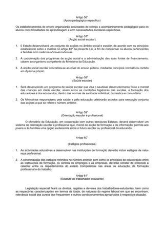 Artigo 56°
                                      (Apoio pedagógico especifico)

Os estabelecimentos de ensino organizarão actividades de reforço e acompanhamento pedagógico para os
alunos com dificuldades de aprendizagem e com necessidades escolares específicas.

                                               Artigo 57º
                                          (Acção social escolar)

1. 0 Estado desenvolverá um conjunto de acções no âmbito social e escolar, de acordo com os princípios
   estabelecido sobre a matéria no artigo 48º da presente Lei, a fim de compensar os alunos pertencentes
   a famílias com carência sócio-económicas.

2. A coordenação dos programas de acção social e a administração das suas fontes de financiamento,
   cabem ao organismo competente do Ministério da Educação.

3. A acção social escolar concretiza-se ao nível do ensino público, mediante princípios normativos contido
   em diploma próprio

                                                Artigo 58º
                                             (Saúde escolar)

1. Será desenvolvido um programa de saúde escolar que visa o saudável desenvolvimento físico e mental
   das crianças em idade escolar, assim como as condições higiénicas das escolas, a formação dos
   educadores e dos educandos, dentro das normas de sanidade individual, doméstica e comunitária.

2. Os Ministérios responsáveis pela saúde e pela educação celebrarão acordos para execução conjunta
   das acções a que se refere o número anterior.


                                                Artigo 59°
                                    (Orientação escolar é profissional)

        O Ministério da Educação, em cooperação com outras estruturas Estatais, deverá desenvolver um
sistema de orientação escolar e profissional que, mercê de acção de formação e de informação, permita aos
jovens e às famílias uma opção esclarecida sobre o futuro escolar ou profissional do educando.


                                                Artigo 60°

                                         (Estágios profissionais)

1. As actividades educativas a desenvolver nas instituições de formação deverão incluir estágios de natu-
   reza profissional.

2. A concretização dos estágios referidos no número anterior bem como os princípios de colaboração entre
   as instituições de formação, os centros de empregos e as empresas, deverão constar de protocolo a
   celebrar entre os departamentos do estado Competentes nas áreas de educação, da formação
   profissional e do trabalho.

                                                Artigo 61°
                                   (Estatuto do trabalhador estudante)


        Legislação especial fixará os direitos, regalias e deveres dos trabalhadores-estudantes, bem como
as respectivas caracterizações em termos da idade, de natureza do regime laboral em que se encontram,
relevância social dos cursos que frequentem e outros condicionamentos apropriados à respectiva situação.
 