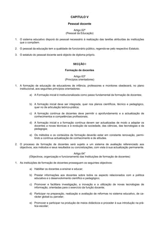 CAPITULO V

                                          Pessoal docente

                                               Artigo 62º
                                         (Pessoal da Educação)

1. O sistema educativo disporá do pessoal necessário à realização das tarefas atribuídas às instituições
   que o compõem.

2. O pessoal da educação tem a qualidade de funcionário público, regendo-se pelo respectivo Estatuto.

3. O estatuto do pessoal docente será objecto de diploma próprio.


                                               SECÇÃO I

                                        Formação de docentes

                                                Artigo 63º
                                        (Princípios orientadores)

1. A formação de educação de educadores de infância, professores e monitores obedecerá, no plano
   institucional, aos seguintes princípios orientadores:

           a) A Formação inicial é institucionalizada como passo fundamental da formação de docentes;


           b) A formação inicial deve ser integrada, quer nos planos científicos, técnico e pedagógico,
              quer no de articulação teórico-prática;

           c) A formação contínua de docentes deve permitir o aprofundamento e a actualização de
              conhecimentos e competências profissionais;

           d) A formação inicial e a formação contínua devem ser actualizadas de modo a adaptar os
              docentes a novas técnicas e à evolução da sociedade, das ciências, das tecnologias e da
              pedagogia;

           e) Os métodos e os conteúdos da formação deverão estar em constante renovação, permi-
              tindo a contínua actualização de conhecimento e de atitudes.

2. O processo de formação de docentes será sujeito a um sistema de avaliação referenciado aos
   objectivos, aos métodos e seus resultados ou concretizações, com vista à sua actualização permanente.

                                               Artigo 64”
           (Objectivos, organização e funcionamento das Instituições de formação de docentes)

1. As instituições de formação de docentes prosseguem os seguintes objectivos:

           a) Habilitar os docentes a ensinar e educar;

           b) Prestar informações aos docentes sobre todos os aspecto relacionados com a política
              educativa e o desenvolvimento científico e pedagógico;

           c) Promover e facilitara investigação, a inovação e a utilização de novas tecnologias de
              informação, orientadas para o exercício da função docente;

           d) Participar na preparação, realização e avaliação de reformas no sistema educativo, de ca-
              rácter global ou parcelar;

           e) Promover e participar na produção de meios didácticos e proceder à sua introdução na prá-
              tica escolar;
 