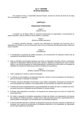Lei n° 103/III/90
                                          de 29 de Dezembro

        Por mandato do Povo, a Assembleia Nacional Popular, decreta nos termos da alínea b) do artigo
58º da Constituição, o seguinte:


                                               CAPÍTULO I

                                      Disposições fundamentais

                                                 Artigo 1º
                                              (Objecto da Lei)

       A presente Lei de Bases define os princípios fundamentais da organização e funcionamento do
sistema educativo, nele se incluindo o ensino público e o particular.

                                                 Artigo 2º
                                       (Âmbito do sistema educativo)

        O sistema educativo abrange o conjunto das instituições de educação que funcionem sob a
dependência do Estado ou sob sua supervisão, assim como as iniciativas educacionais levadas a efeito por
outras entidades.

                                                  Artigo 3º
                                               (Competência)

1. A coordenação e supervisão da política educativa e do funcionamento do respectivo sistema são da
   competência do Ministério da Educação.


2. Cabe ao Ministério da Educação assegurar que todas as instituições educativas oficiais e particulares
   observem as disposições relativas aos princípios, estrutura, objectivos e programas em vigor no ensino
   público e aos demais programas de índole especializada, competindo-lhe ainda definir as condições de
   validação dos respectivos diplomas para efeito de obtenção de equivalência.

                                                  Artigo 4°
                                (Direitos e deveres no âmbito da educação)

1. Todo o cidadão tem o direito e o dever da educação.

2. 2. A família, as comunidades e as autarquias locais têm o direito e o dever de participar nas diversas ac-
   ções de promoção e realização da educação.

3. O Estado, através do Ministério da Educação e seus órgãos competentes, dinamizará por diversas for-
   mas a participação dos cidadãos e suas organizações na concretização dos objectivos da Educação.

4. O Estado promoverá progressivamente a igual possibilidade de acesso de todos os cidadãos aos diver-
   sos graus de ensino e a igualdade de oportunidades no sucesso escolar.

5. O Estado criará dispositivos de acesso e de frequência dos diversos graus de ensino em função dos
   meios disponíveis.

6. Em ordem a assegurar as condições necessárias à fruição dos direitos e ao desempenho dos deveres
   dos cidadãos em matéria educativa, o Estado deverá velar pelo desenvolvimento e aperfeiçoamento do
   sistema público de educação, com prioridade para a escolaridade obrigatória.

7. O ensino particular observará o disposto na presente lei quanto aos princípios, estrutura e objectivos da
   educação, sem prejuízo da prossecução de finalidades específicas e de modalidades de organização
   que lhe sejam legalmente autorizadas.
 