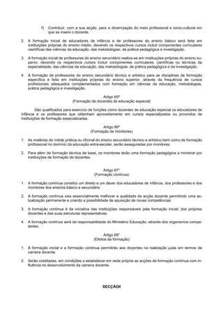 f)   Contribuir, com a sua acção, para a dinamização do meio profissional e sócio-cultural em
                que se insere o docente.

2. A formação inicial de educadores de infância e de professores do ensino básico será feita em
   instituições próprias do ensino médio, devendo os respectivos cursos incluir componentes curriculares
   científicas das ciências da educação, das metodologias, da prática pedagógica e investigação.

3. A formação inicial de professores do ensino secundário realiza-se em instituições próprias do ensino su-
   perior, devendo os respectivos cursos incluir componentes curriculares, científicas ou técnicas da
   especialidade, das ciências da educação, das metodologias, de prática pedagógica e da investigação.

4. A formação de professores do ensino secundário técnico e artístico para as disciplinas de formação
   específica é feita em instituições próprias do ensino superior, através da frequência de cursos
   profissionais adequados complementados com formação em ciências da educação, metodologias,
   prática pedagógica e investigação.

                                              Artigo 65º
                              (Formação de docentes de educação especial)

         São qualificados para exercício de funções como docentes de educação especial os educadores de
infância e os professores que obtenham aproveitamento em cursos especializados ou provindos de
instituições de formação especializadas.

                                               Artigo 66º
                                         (Formação de monitores)

1. As matérias de índole prática ou oficinal do ensino secundário técnico e artístico bem como de formação
   profissional no domínio da educação extra-escolar, serão asseguradas por monitores.

2. Para além de formação técnica de base, os monitores terão uma formação pedagógica a ministrar por
   instituições de formação de docentes.


                                                Artigo 67°
                                           (Formação contínua)

1. A formação contínua constitui um direito e um dever dos educadores de infância, dos professores e dos
   monitores dos ensinos básico e secundário.

2. A formação contínua visa essencialmente melhorar a qualidade da acção docente permitindo uma ac-
   tualização permanente e criando a possibilidade de aquisição de novas competências.

3. A formação contínua é da iniciativa das instituições responsáveis pela formação inicial, dos próprios
   docentes e das suas estruturas representativas.

4. A formação contínua será da responsabilidade do Ministério Educação, através dos organismos compe-
   tentes.

                                                Artigo 68°
                                          (Efeitos da formação)

1. A formação inicial e a formação contínua permitirão aos docentes na realização justa em termos de
   carreira docente.

2. Serão creditadas, em condições a estabelecer em sede própria as acções de formação contínua com in-
   fluência no desenvolvimento da carreira docente.




                                                SECÇÃOII
 