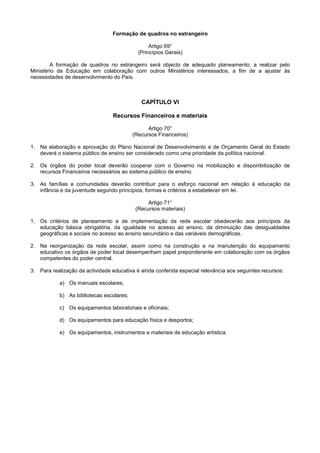 Formação de quadros no estrangeiro

                                                 Artigo 69°
                                            (Princípios Gerais)

        A formação de quadros no estrangeiro será objecto de adequado planeamento, a realizar pelo
Ministério da Educação em colaboração com outros Ministérios interessados, a fim de a ajustar às
necessidades de desenvolvimento do País.



                                             CAPÍTULO VI

                                 Recursos Financeiros e materiais

                                                Artigo 70°
                                          (Recursos Financeiros)

1. Na elaboração e aprovação do Plano Nacional de Desenvolvimento e de Orçamento Geral do Estado
   deverá o sistema público de ensino ser considerado como uma prioridade da política nacional.

2. Os órgãos do poder local deverão cooperar com o Governo na mobilização e disponibilização de
   recursos Financeiros necessários ao sistema público de ensino.

3. As famílias e comunidades deverão contribuir para o esforço nacional em relação à educação da
   infância e da juventude segundo princípios, formas e critérios a estabelecer em lei.

                                                Artigo 71°
                                           (Recursos materiais)

1. Os critérios de planeamento e de implementação da rede escolar obedecerão aos princípios da
   educação básica obrigatória, da igualdade no acesso ao ensino, da diminuição das desigualdades
   geográficas e sociais no acesso ao ensino secundário e das variáveis demográficas.

2. Na reorganização da rede escolar, assim como na construção e na manutenção do equipamento
   educativo os órgãos de poder local desempenham papel preponderante em colaboração com os órgãos
   competentes do poder central.

3. Para realização da actividade educativa é ainda conferida especial relevância aos seguintes recursos:

           a) Os manuais escolares;

           b) As bibliotecas escolares;

           c) Os equipamentos laboratoriais e oficinais;

           d) Os equipamentos para educação física e desportos;

           e) Os equipamentos, instrumentos e materiais de educação artística.
 
