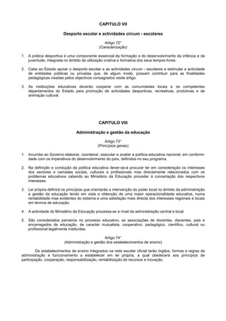 CAPITULO VII

                        Desporto escolar e actividades circum - escolares

                                                Artigo 72°
                                             (Caracterização)

1. A prática desportiva é uma componente essencial da formação e do desenvolvimento da infância e da
   juventude, integrada no âmbito da utilização criativa e formativa dos seus tempos livres.

2. Cabe ao Estado apoiar o desporto escolar e as actividades circum - escolares e estimular a actividade
   de entidades públicas ou privadas que, de algum modo, possam contribuir para as finalidades
   pedagógicas visadas pelos objectivos consagrados neste artigo.

3. As instituições educativas deverão cooperar com as comunidades locais e os competentes
   departamentos do Estado para promoção de actividades desportivas, recreativas, produtivas e de
   animação cultural.




                                             CAPITULO VIII

                                Administração e gestão da educação

                                                 Artigo 73°
                                            (Princípios gerais)

1. Incumbe ao Governo elaborar, coordenar, executar e avaliar a política educativa nacional, em conformi-
   dade com os imperativos do desenvolvimento do país, definidos no seu programa.

2. Na definição e condução da política educativa dever-se-á procurar ter em consideração os interesses
   dos sectores e camadas sociais, culturais e profissionais mas directamente relacionados com os
   problemas educativos cabendo ao Ministério da Educação proceder à concertação dos respectivos
   interesses.

3. Lei própria definirá os princípios que orientarão a intervenção do poder local no âmbito da administração
   e gestão da educação tendo em vista a obtenção de uma maior operacionalidade educativa, numa
   rentabilidade mas evidentes do sistema e uma satisfação mais directa dos interesses regionais e locais
   em termos de educação.

4. A actividade do Ministério da Educação processa-se a nível da administração central e local.

5. São considerados parceiros no processo educativo, as associações de docentes, discentes, pais e
   encarregados de educação, de caracter mutualista, cooperativo, pedagógico, cientifico, cultural ou
   profissional legalmente instituídas

                                                Artigo 74°
                         (Administração e gestão dos estabelecimentos de ensino)

         Os estabelecimentos de ensino integrados na rede escolar oficial terão órgãos, formas e regras de
administração e funcionamento a estabelecer em lei própria, a qual obedecerá aos princípios de
participação, cooperação, responsabilização, rentabilização de recursos e inovação.
 