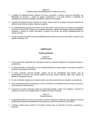 Artigo 75°
                          (Gestão privada de estabelecimentos público de ensino)

1. A gestão de estabelecimentos públicos de ensino secundário e superior pode ser submetida, por
   Resolução do Governo, a regras de gestão empresarial e a lei pode permitir a realização de
   experiências inovadoras de gestão submetidas a regras por ele fixadas.

2. A gestão de estabelecimentos referidos no número anterior pode ser entregue à pessoas colectivas de
   direito privado idóneas mediante contrato de gestão.

3. Os estabelecimentos geridos nos termos do número anterior, sem prejuízo de contratos de prestações
   de serviço com terceiros, integram-se no sistema educativo, estando as entidades gestoras obrigadas a
   assegurar o acesso ao ensino secundário e superior nos termos dos demais estabelecimentos da
   mesma natureza.

4. O regime jurídico da gestão privada de estabelecimentos públicos de ensino secundário e superior será
   objecto de Decreto -Lei.




                                              CAPÍTULO IX

                                           Ensino particular

                                                Artigo 76°
                                             (Caracterização)

1. O ensino particular é garantido por instituições criadas por pessoas singulares ou colectivas privadas ou
   cooperativas.

2. O ensino particular, em alternativa ou em complementaridade ao ensino público, visa reforçar a garantia
   do direito de aprender é de ensinar.

3. O ensino particular exercerá também, sempre que tal for estabelecido pelo Estado, face às
   necessidades do sistema, uma função supletiva do ensino público podendo, neste caso, receber do
   Estado os necessários apoios.

4. O ensino particular reger-se-á por estatuto próprio que deve subordinar-se ao disposto na presente lei.

5. Cabe ao Estado fiscalizar a qualidade do ensino ministrado nos estabelecimentos de ensino particular e
   as condições de funcionamento.

6. O exercício do ensino particular carece de autorização estatal, a obter nas condições e segundo os
   critérios que vierem a ser estabelecidos no Estatuto do Ensino Particular.

                                                Artigo 77°
                                            (Pessoal docente)

1. Ao pessoal docente em exercício de funções no ensino cooperativo e particular são exigidas as mesmas
   qualificações profissionais estabelecidas na presente lei, para os docentes do ensino oficial.

2. 0 Estado poderá apoiar acções de formação contínua para os docentes do ensino cooperativo e
   particular.
 