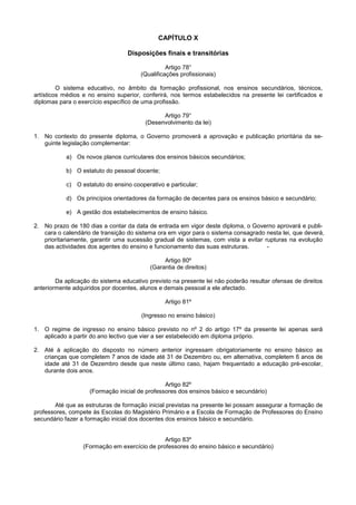 CAPÍTULO X

                                  Disposições finais e transitórias

                                                 Artigo 78°
                                       (Qualificações profissionais)

         O sistema educativo, no âmbito da formação profissional, nos ensinos secundários, técnicos,
artísticos médios e no ensino superior, conferirá, nos termos estabelecidos na presente lei certificados e
diplomas para o exercício específico de uma profissão.

                                               Artigo 79°
                                         (Desenvolvimento da lei)

1. No contexto do presente diploma, o Governo promoverá a aprovação e publicação prioritária da se-
   guinte legislação complementar:

           a) Os novos planos curriculares dos ensinos básicos secundários;

           b) O estatuto do pessoal docente;

           c) O estatuto do ensino cooperativo e particular;

           d) Os princípios orientadores da formação de decentes para os ensinos básico e secundário;

           e) A gestão dos estabelecimentos de ensino básico.

2. No prazo de 180 dias a contar da data de entrada em vigor deste diploma, o Governo aprovará e publi-
   cara o calendário de transição do sistema ora em vigor para o sistema consagrado nesta lei, que deverá,
   prioritariamente, garantir uma sucessão gradual de sistemas, com vista a evitar rupturas na evolução
   das actividades dos agentes do ensino e funcionamento das suas estruturas.       -

                                                Artigo 80º
                                           (Garantia de direitos)

        Da aplicação do sistema educativo previsto na presente lei não poderão resultar ofensas de direitos
anteriormente adquiridos por docentes, alunos e demais pessoal a ele afectado.

                                                Artigo 81º

                                       (Ingresso no ensino básico)

1. O regime de ingresso no ensino básico previsto no nº 2 do artigo 17º da presente lei apenas será
   aplicado a partir do ano lectivo que vier a ser estabelecido em diploma próprio.

2. Até à aplicação do disposto no número anterior ingressam obrigatoriamente no ensino básico as
   crianças que completem 7 anos de idade até 31 de Dezembro ou, em alternativa, completem 6 anos de
   idade até 31 de Dezembro desde que neste último caso, hajam frequentado a educação pré-escolar,
   durante dois anos.

                                                Artigo 82º
                    (Formação inicial de professores dos ensinos básico e secundário)

       Até que as estruturas de formação inicial previstas na presente lei possam assegurar a formação de
professores, compete às Escolas do Magistério Primário e a Escola de Formação de Professores do Ensino
secundário fazer a formação inicial dos docentes dos ensinos básico e secundário.


                                               Artigo 83º
                  (Formação em exercício de professores do ensino básico e secundário)
 