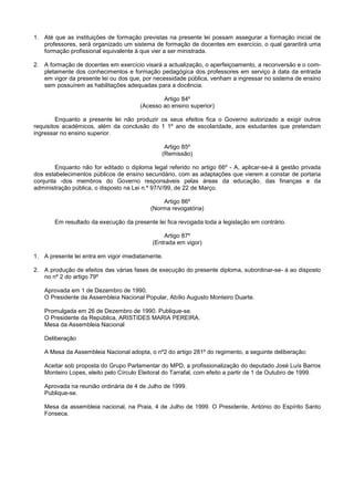 1. Até que as instituições de formação previstas na presente lei possam assegurar a formação inicial de
   professores, será organizado um sistema de formação de docentes em exercício, o qual garantirá uma
   formação profissional equivalente à que vier a ser ministrada.

2. A formação de docentes em exercício visará a actualização, o aperfeiçoamento, a reconversão e o com-
   pletamente dos conhecimentos e formação pedagógica dos professores em serviço à data da entrada
   em vigor da presente lei ou dos que, por necessidade pública, venham a ingressar no sistema de ensino
   sem possuírem as habilitações adequadas para a docência.

                                               Artigo 84º
                                       (Acesso ao ensino superior)

         Enquanto a presente lei não produzir os seus efeitos fica o Governo autorizado a exigir outros
requisitos académicos, além da conclusão do 1 1º ano de escolaridade, aos estudantes que pretendam
ingressar no ensino superior.

                                                Artigo 85º
                                               (Remissão)

        Enquanto não for editado o diploma legal referido no artigo 66º - A, aplicar-se-á à gestão privada
dos estabelecimentos públicos de ensino secundário, com as adaptações que vierem a constar de portaria
conjunta -dos membros do Governo responsáveis pelas áreas da educação, das finanças e da
administração pública, o disposto na Lei n.º 97/V/99, de 22 de Março.

                                               Artigo 86º
                                           (Norma revogatória)

       Em resultado da execução da presente lei fica revogada toda a legislação em contrário.

                                               Artigo 87º
                                           (Entrada em vigor)

1. A presente lei entra em vigor imediatamente.

2. A produção de efeitos das várias fases de execução do presente diploma, subordinar-se- á ao disposto
   no nº 2 do artigo 79º

   Aprovada em 1 de Dezembro de 1990.
   O Presidente da Assembleia Nacional Popular, Abílio Augusto Monteiro Duarte.

   Promulgada em 26 de Dezembro de 1990. Publique-se.
   O Presidente da República, ARISTIDES MARIA PEREIRA.
   Mesa da Assembleia Nacional

   Deliberação

   A Mesa da Assembleia Nacional adopta, o nº2 do artigo 281º do regimento, a seguinte deliberação:

   Aceitar sob proposta do Grupo Parlamentar do MPD, a profissionalização do deputado José Luís Barros
   Monteiro Lopes, eleito pelo Círculo Eleitoral do Tarrafal, com efeito a partir de 1 de Outubro de 1999.

   Aprovada na reunião ordinária de 4 de Julho de 1999.
   Publique-se.

   Mesa da assembleia nacional, na Praia, 4 de Julho de 1999. O Presidente, António do Espírito Santo
   Fonseca.
 