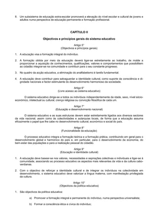 8. Um subsistema de educação extra-escolar promoverá a elevação do nível escolar e cultural de jovens e
   adultos numa perspectiva de educação permanente e formação profissional.



                                              CAPÍTULO II

                       Objectivos e princípios gerais do sistema educativo

                                                 Artigo 5°
                                      (Objectivos e princípios gerais)

1. A educação visa a formação integral do indivíduo.

2. A formação obtida por meio da educação deverá ligar-se estreitamente ao trabalho, de molde a
   proporcionar a aquisição de conhecimentos, qualificações, valores e comportamentos que possibilitem
   ao cidadão integrar-se na comunidade e contribuir para o seu constante progresso.

3. No quadro da acção educativa, a eliminação do analfabetismo é tarefa fundamental.

4. A educação deve contribuir para salvaguardar a identidade cultural, como suporte da consciência e di-
   gnidade nacionais e factor estimulante do desenvolvimento harmonioso da sociedade.

                                                Artigo 6°
                                   (Livre acesso ao sistema educativo)

      O sistema educativo dirige-se a todos os indivíduos independentemente da idade, sexo, nível sócio-
económico, intelectual ou cultural, crença religiosa ou convicção filosófica de cada um.

                                               Artigo 7°
                                 (Educação e desenvolvimento nacional)

       O sistema educativo e as suas estruturas devem estar estreitamente ligados aos diversos sectores
da vida nacional, assim como às colectividades e autarquias locais, de forma que a educação assuma
eficazmente o papel que lhe cabe no desenvolvimento cultural, económico e social do país.

                                                 Artigo 8°
                                      (Funcionalidade da educação)

       O processo educativo integra a formação teórica e a formação prática, contribuindo em geral para o
desenvolvimento global e harmónico do país e, em particular, para o desenvolvimento da economia, do
bem-estar das populações e para a realização pessoal do cidadão.

                                               Artigo 9°
                                     (Educação e identidade cultural)

1. A educação deve basear-se nos valores, necessidades e aspirações colectivas e individuais e ligar-se à
   comunidade, associando ao processo educativo os aspectos mais relevantes da vida e da cultura cabo-
   verdianas.

2. Com o objectivo de reforçar a identidade cultural e de integrar os indivíduos na colectividade em
   desenvolvimento, o sistema educativo deve valorizar a língua materna, com manifestação privilegiada
   da cultura.

                                                 Artigo 10°
                                     (Objectivos da política educativa)

1. São objectivos da política educativa:

            a) Promover a formação integral e permanente do indivíduo, numa perspectiva universalista;

            b) Formar a consciência ética e cívica do indivíduo;
 