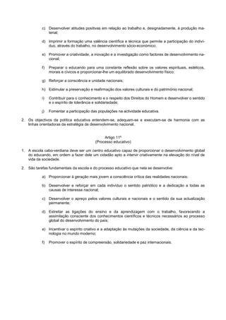 c) Desenvolver atitudes positivas em relação ao trabalho e, designadamente, à produção ma-
              terial;

           d) Imprimir a formação uma valência científica e técnica que permite a participação do indiví-
              duo, através do trabalho, no desenvolvimento sócio-económico;

           e) Promover a criatividade, a inovação e a investigação como factores de desenvolvimento na-
              cional;

           f)   Preparar o educando para uma constante reflexão sobre os valores espirituais, estéticos,
                morais e cívicos e proporcionar-lhe um equilibrado desenvolvimento físico;

           g) Reforçar a consciência e unidade nacionais;

           h) Estimular a preservação e reafirmação dos valores culturais e do património nacional;

           i)   Contribuir para o conhecimento e o respeito dos Direitos do Homem e desenvolver o sentido
                e o espírito de tolerância e solidariedade;

           j)   Fomentar a participação das populações na actividade educativa.

2. Os objectivos da política educativa entendem-se, adequam-se e executam-se de harmonia com as
   linhas orientadoras da estratégia de desenvolvimento nacional.


                                               Artigo 11º
                                          (Processo educativo)

1. A escola cabo-verdiana deve ser um centro educativo capaz de proporcionar o desenvolvimento global
   do educando, em ordem a fazer dele um cidadão apto a intervir criativamente na elevação do nível de
   vida da sociedade.

2. São tarefas fundamentais da escola e do processo educativo que nela se desenvolve:

           a) Proporcionar à geração mais jovem a consciência crítica das realidades nacionais;

           b) Desenvolver e reforçar em cada indivíduo o sentido patriótico e a dedicação a todas as
              causas de interesse nacional;

           c) Desenvolver o apreço pelos valores culturais e nacionais e o sentido da sua actualização
              permanente;

           d) Estreitar as ligações do ensino e da aprendizagem com o trabalho, favorecendo a
              assimilação consciente dos conhecimentos científicos e técnicos necessários ao processo
              global do desenvolvimento do país;

           e) Incentivar o espírito criativo e a adaptação às mutações da sociedade, da ciência e da tec-
              nologia no mundo moderno;

           f)   Promover o espírito de compreensão, solidariedade e paz internacionais.
 