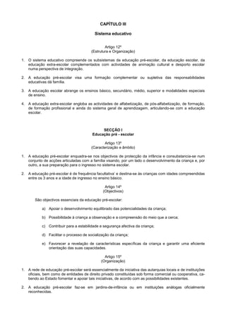 CAPÍTULO III

                                          Sistema educativo


                                                Artigo 12º
                                        (Estrutura e Organização)

1. O sistema educativo compreende os subsistemas da educação pré-escolar, da educação escolar, da
   educação extra-escolar complementados com actividades de animação cultural e desporto escolar
   numa perspectiva de integração.

2. A educação pré-escolar visa uma formação complementar ou supletiva das responsabilidades
   educativas dá família.

3. A educação escolar abrange os ensinos básico, secundário, médio, superior e modalidades especiais
   de ensino.

4. A educação extra-escolar engloba as actividades de alfabetização, de pós-alfabetização, de formação,
   de formação profissional e ainda do sistema geral de aprendizagem, articulando-se com a educação
   escolar.



                                              SECÇÃO I
                                         Educação pré - escolar

                                                Artigo 13º
                                        (Caracterização e âmbito)

1. A educação pré-escolar enquadra-se nos objectivos de protecção da infância e consubstancia-se num
   conjunto de acções articuladas com a família visando, por um lado o desenvolvimento da criança e, por
   outro, a sua preparação para o ingresso no sistema escolar.

2. A educação pré-escolar é de frequência facultativa’ e destina-se às crianças com idades compreendidas
   entre os 3 anos e a idade de ingresso no ensino básico.

                                                Artigo 14º
                                               (Objectivos)

       São objectivos essenciais da educação pré-escolar:

           a) Apoiar o desenvolvimento equilibrado das potencialidades da criança;

           b) Possibilidade à criança a observação e a compreensão do meio que a cerca;

           c) Contribuir para a estabilidade e segurança afectiva da criança;

           d) Facilitar o processo de socialização da criança;

           e) Favorecer a revelação de características específicas da criança e garantir uma eficiente
              orientação das suas capacidades.

                                                Artigo 15º
                                              (Organização)

1. A rede de educação pré-escolar será essencialmente da iniciativa das autarquias locais e de instituições
   oficiais, bem como de entidades de direito privado constituídas sob forma comercial ou cooperativa, ca-
   bendo ao Estado fomentar e apoiar tais iniciativas, de acordo com as possibilidades existentes.

2. A educação pré-escolar faz-se em jardins-de-infância ou em instituições análogas oficialmente
   reconhecidas.
 