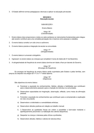3. O Estado definirá normas pedagógicas e técnicas a aplicar na educação pré-escolar.


                                                SECÇÃO II
                                             Educação escolar


                                                SUB-SECÇÃO I

                                                 Ensino Básico

                                                   Artigo 16º
                                                (Caracterização)

1. Ensino básico deve proporcionar a todos os cabo-verdianos os instrumentos fundamentais para integra-
   ção social e contribuir para uma completa percepção de si mesmos como pessoas e cidadãos.

2. O ensino básico constitui um ciclo único e autónomo.

3. O ensino básico postula a integração da escola na comunidade.

                                                   Artigo 17º
                                                (Obrigatoriedade)

1. O ensino básico é universal e obrigatório.

2. Ingressam no ensino básico as crianças que completem 6 anos de idade até 31 de Dezembro.

3. A obrigatoriedade de frequência do ensino básico termina em idade a fixar por decreto do Governo.

                                                 Artigo 18º
                                          (Encargos de frequência)

        Os encargos de frequência do ensino básico serão suportados pelo Estado e pelas famílias, sem
prejuízo do disposto nos artigos 62º nº 3 e 7 1º deste diploma.

                                                   Artigo 19º
                                                  (Objectivos)

       São objectivos do ensino básico:

            a) Favorecer a aquisição de conhecimentos, hábitos, atitudes e habilidades que contribuam
               para o desenvolvimento pessoal e para a inserção do indivíduo na comunidade;

            b) Desenvolver capacidades de imaginação, observação, reflexão, como meios de afirmação
               pessoal;

            c) Fomentar a aquisição de conhecimentos que contribuam para a compreensão e explicação
               do meio circundante;

            d) Desenvolver a criatividade e a sensibilidade artísticas;

            e) Desenvolver atitudes positivas em relação ao trabalho manual;

            f)   /) Desenvolver as qualidades físicas em ordem a possibilitar o bem-estar mediante o
                 aperfeiçoamento psicomotor e a realização dos valores desportivos;

            g) Despertar na criança o interesse pelos ofícios e profissões;

            h) Desenvolver atitudes, hábitos e valores de natureza ética;
 