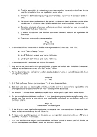 b) Propiciar a aquisição de conhecimento com base na cultura humanística, cientifica e técnica
               visando nomeadamente, a sua ligação com a vida activa;

            c) Promover o domínio da língua portuguesa reforçando a capacidade de expressão oral e es-
               crita;

            d) Facilitar ao aluno o entendimento dos valores fundamentais da sociedade em geral e sensi-
               bilizá-lo para os problemas da sociedade cabo-verdiana e da comunidade internacional;

            e) Garantir a orientação e formação profissional permitindo maior abertura para o mercado de
               trabalho sobretudo pela via técnica;

            f)   /) Permitir os contactos com o mundo do trabalho visando a inserção dos diplomados na
                 vida activa;

            g) Promover o ensino de línguas estrangeiras.

                                                Artigo 23º
                                              (Organização)

1. O ensino secundário com a duração de seis anos organiza-se em 3 ciclos de 2 anos cada;

            a) Um 1º Ciclo ou Tranco Comum;

            b) Um 2° Ciclo com uma via geral e uma via técnica.

            c) Um 3º Ciclo com uma via geral e uma via técnica.

2. O ensino secundário é ministrado em escolas secundárias.

3. Aos alunos que terminarem com aproveitamento o ensino secundário será atribuído o respectivo
   diploma; um certificado sancionará o fim do 1° e dos 2º ciclos.

4. As vias de ensino geral e técnico interpenetram-se através de um regime de equivalências a estabelecer
   em legislação própria.

                                                 Artigo 24
                                                 (1° Ciclo)

1. O 1º Ciclo ou Tronco Comum compreende os 7º e 8° anos de escolaridade.

2. Este ciclo visa, pela sua organização curricular, aumentar o nível de conhecimento e possibilitar uma
   orientação escolar e vocacional tendo em vista o prosseguimento de estudos.

3. No termo do 1° ciclo os alunos poderão optar pela via do ensino geral ou pela via do ensino técnico.

4. Os alunos que tenham obtido aprovação no 1° ciclo poderão ingressar em sistemas de formação extra-
   escolar que lhes permite a obtenção de uma qualificação profissional, em condições a definir em
   legislação própria.

                                                Artigo 25º
                                     (Via de ensino secundário geral)

1. A via de ensino geral visa fundamentalmente a preparação para o prosseguimento de estudos, facili-
   tando também a adaptação do aluno à vida activa.

2. A via de ensino geral é organizada em dois ciclos que correspondem respectivamente, aos e 10° anos e
   aos 11° e 12° anos de escolaridade.

3. O 2° ciclo aprofundará e alargará os conhecimentos e aptidões obtidos no anterior percurso escolar, de
   acordo com os planos curriculares a definir nos termos do artigo 71°.
 