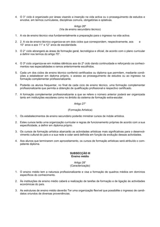 4. O 3° ciclo é organizado por áreas visando a inserção na vida activa ou o prosseguimento de estudos e
   envolve, em termos curriculares, disciplinas comuns, obrigatórias e optativas.

                                                Artigo 26º
                                    (Via de ensino secundário técnico)

1. A via de ensino técnico visa fundamentalmente a preparação para o ingresso na vida activa.

2. 2. A via de ensino técnico organiza-se em dois ciclos que correspondem, respectivamente, aos       e
   10° anos e aos 11° e 12° anos de escolaridade.

3. O 2° ciclo abrangerá as áreas de formação geral, tecnológica e oficial, de acordo com o plano curricular
   a definir nos termos do artigo 70°.


4. O 3º ciclo organiza-se em moldes idênticos aos do 2º ciclo dando continuidade e reforçando os conheci-
   mentos nas especialidades e ramos anteriormente escolhidos.

5. Cada um dos ciclos de ensino técnico conferirá certificados ou diploma que permitem, mediante condi-
   ções a estabelecer em diploma próprio, o acesso ao prosseguimento de estudos ou ao ingresso na
   formação complementar profissionalizante.

6. Poderão os alunos frequentar, no final de cada cicio de ensino técnico, uma formação complementar
   profissionalizante que permita a obtenção de qualificação profissional e respectivo certificado.

7. A formação complementar profissionalizante a que se refere o número anterior poderá ser organizada
   tanto em instituições escolares como no âmbito do sistema de formação extra-escolar.

                                                Artigo 27°

                                           (Formação Artística)

1. Os estabelecimentos de ensino secundário poderão ministrar cursos de índole artística.

2. Estes cursos terão urna organização curricular e regras de funcionamento próprias de acordo com a sua
   especificidade, a definir em diploma próprio.

3. Os cursos de formação artística abarcarão as actividades artísticas mais significativas para o desenvol-
   vimento cultural do país e a sua rede e colar será definida em função da evolução dessas actividades.

4. Aos alunos que terminarem com aproveitamento, os cursos de formação artísticas será atribuído o com-
   petente diploma.


                                             SUBSECÇÃO III
                                              Ensino médio

                                                Artigo 28°
                                             (Caracterização)

1. O ensino médio tem a natureza profissionalizante e visa a formação de quadros médios em domínios
   específicos do conhecimento.

2. Às instituições de ensino médio caberá a realização de tarefas de formação e de ligação às actividades
   económicas do país.

3. As estruturas de ensino médio deverão Ter uma organização flexível que possibilite o ingresso de candi-
   datos oriundos de diversas proveniências.
 