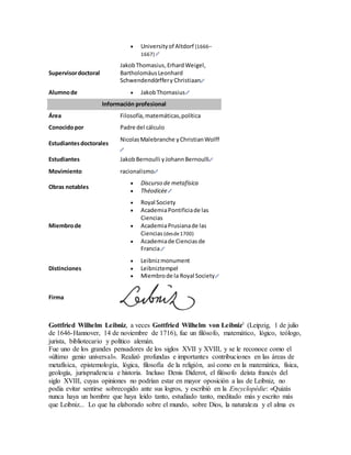  Universityof Altdorf (1666–
1667)
Supervisordoctoral
JakobThomasius,ErhardWeigel,
BartholomäusLeonhard
Schwendendörffery Christiaan
Alumnode  JakobThomasius
Información profesional
Área Filosofía,matemáticas,política
Conocidopor Padre del cálculo
Estudiantesdoctorales
NicolasMalebranche yChristianWolff
Estudiantes JakobBernoulli yJohannBernoulli
Movimiento racionalismo
Obras notables
 Discurso de metafísica
 Théodicée
Miembrode
 Royal Society
 AcademiaPontificiade las
Ciencias
 AcademiaPrusianade las
Ciencias (desde1700)
 Academiade Cienciasde
Francia
Distinciones
 Leibnizmonument
 Leibniztempel
 Miembrode la Royal Society
Firma
Gottfried Wilhelm Leibniz, a veces Gottfried Wilhelm von Leibniz1 (Leipzig, 1 de julio
de 1646-Hannover, 14 de noviembre de 1716), fue un filósofo, matemático, lógico, teólogo,
jurista, bibliotecario y político alemán.
Fue uno de los grandes pensadores de los siglos XVII y XVIII, y se le reconoce como el
«último genio universal». Realizó profundas e importantes contribuciones en las áreas de
metafísica, epistemología, lógica, filosofía de la religión, así como en la matemática, física,
geología, jurisprudencia e historia. Incluso Denis Diderot, el filósofo deísta francés del
siglo XVIII, cuyas opiniones no podrían estar en mayor oposición a las de Leibniz, no
podía evitar sentirse sobrecogido ante sus logros, y escribió en la Encyclopédie: «Quizás
nunca haya un hombre que haya leído tanto, estudiado tanto, meditado más y escrito más
que Leibniz... Lo que ha elaborado sobre el mundo, sobre Dios, la naturaleza y el alma es
 