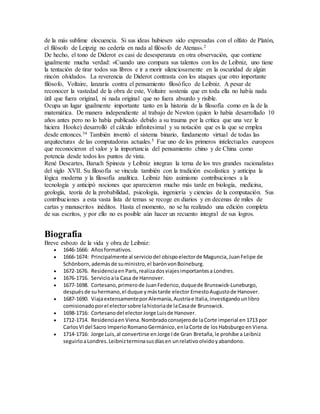 de la más sublime elocuencia. Si sus ideas hubiesen sido expresadas con el olfato de Platón,
el filósofo de Leipzig no cedería en nada al filósofo de Atenas».2
De hecho, el tono de Diderot es casi de desesperanza en otra observación, que contiene
igualmente mucha verdad: «Cuando uno compara sus talentos con los de Leibniz, uno tiene
la tentación de tirar todos sus libros e ir a morir silenciosamente en la oscuridad de algún
rincón olvidado». La reverencia de Diderot contrasta con los ataques que otro importante
filósofo, Voltaire, lanzaría contra el pensamiento filosófico de Leibniz. A pesar de
reconocer la vastedad de la obra de este, Voltaire sostenía que en toda ella no había nada
útil que fuera original, ni nada original que no fuera absurdo y risible.
Ocupa un lugar igualmente importante tanto en la historia de la filosofía como en la de la
matemática. De manera independiente al trabajo de Newton (quien lo había desarrollado 10
años antes pero no lo había publicado debido a su trauma por la crítica que una vez le
hiciera Hooke) desarrolló el cálculo infinitesimal y su notación que es la que se emplea
desde entonces.34 También inventó el sistema binario, fundamento virtual de todas las
arquitecturas de las computadoras actuales.5 Fue uno de los primeros intelectuales europeos
que reconocieron el valor y la importancia del pensamiento chino y de China como
potencia desde todos los puntos de vista.
René Descartes, Baruch Spinoza y Leibniz integran la terna de los tres grandes racionalistas
del siglo XVII. Su filosofía se vincula también con la tradición escolástica y anticipa la
lógica moderna y la filosofía analítica. Leibniz hizo asimismo contribuciones a la
tecnología y anticipó nociones que aparecieron mucho más tarde en biología, medicina,
geología, teoría de la probabilidad, psicología, ingeniería y ciencias de la computación. Sus
contribuciones a esta vasta lista de temas se recoge en diarios y en decenas de miles de
cartas y manuscritos inéditos. Hasta el momento, no se ha realizado una edición completa
de sus escritos, y por ello no es posible aún hacer un recuento integral de sus logros.
Biografía
Breve esbozo de la vida y obra de Leibniz:
 1646-1666: Añosformativos.
 1666-1674: Principalmente al serviciodel obispoelectorde Maguncia,JuanFelipe de
Schönborn,ademásde suministro,el barónvonBoineburg.
 1672-1676. Residenciaen París,realizadosviajesimportantesa Londres.
 1676-1716. Servicioala Casa de Hannover.
 1677-1698. Cortesano,primerode JuanFederico,duquede Brunswick-Luneburgo,
despuésde suhermano,el duque ymástarde elector ErnestoAugustode Hanover.
 1687-1690. ViajaextensamenteporAlemania,Austriae Italia,investigandounlibro
comisionadoporel electorsobre lahistoriade laCasade Brunswick.
 1698-1716: Cortesanodel electorJorge Luisde Hanover.
 1712-1714. Residenciaen Viena.Nombradoconsejerode laCorte imperial en 1713 por
CarlosVIdel Sacro ImperioRomanoGermánico,enlaCorte de los Habsburgo enViena.
 1714-1716: Jorge Luis,al convertirse enJorge Ide Gran Bretaña,le prohíbe a Leibniz
seguirloaLondres.Leibnizterminasusdíasen unrelativoolvidoyabandono.
 