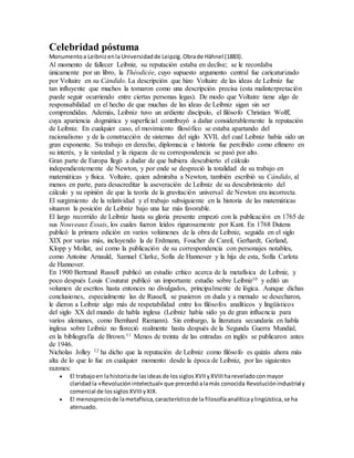 Celebridad póstuma
Monumentoa Leibnizenla Universidadde Leipzig.Obrade Hähnel (1883).
Al momento de fallecer Leibniz, su reputación estaba en declive; se le recordaba
únicamente por un libro, la Théodicée, cuyo supuesto argumento central fue caricaturizado
por Voltaire en su Cándido. La descripción que hizo Voltaire de las ideas de Leibniz fue
tan influyente que muchos la tomaron como una descripción precisa (esta malinterpretación
puede seguir ocurriendo entre ciertas personas legas). De modo que Voltaire tiene algo de
responsabilidad en el hecho de que muchas de las ideas de Leibniz sigan sin ser
comprendidas. Además, Leibniz tuvo un ardiente discípulo, el filósofo Christian Wolff,
cuya apariencia dogmática y superficial contribuyó a dañar considerablemente la reputación
de Leibniz. En cualquier caso, el movimiento filosófico se estaba apartando del
racionalismo y de la construcción de sistemas del siglo XVII, del cual Leibniz había sido un
gran exponente. Su trabajo en derecho, diplomacia e historia fue percibido como efímero en
su interés, y la vastedad y la riqueza de su correspondencia se pasó por alto.
Gran parte de Europa llegó a dudar de que hubiera descubierto el cálculo
independientemente de Newton, y por ende se despreció la totalidad de su trabajo en
matemáticas y física. Voltaire, quien admiraba a Newton, también escribió su Cándido, al
menos en parte, para desacreditar la aseveración de Leibniz de su descubrimiento del
cálculo y su opinión de que la teoría de la gravitación universal de Newton era incorrecta.
El surgimiento de la relatividad y el trabajo subsiguiente en la historia de las matemáticas
situaron la posición de Leibniz bajo una luz más favorable.
El largo recorrido de Leibniz hasta su gloria presente empezó con la publicación en 1765 de
sus Nouveaux Essais, los cuales fueron leídos rigurosamente por Kant. En 1768 Dutens
publicó la primera edición en varios volúmenes de la obra de Leibniz, seguida en el siglo
XIX por varias más, incluyendo la de Erdmann, Foucher de Careil, Gerhardt, Gerland,
Klopp y Mollat, así como la publicación de su correspondencia con personajes notables,
como Antoine Arnauld, Samuel Clarke, Sofía de Hannover y la hija de esta, Sofía Carlota
de Hannover.
En 1900 Bertrand Russell publicó un estudio crítico acerca de la metafísica de Leibniz, y
poco después Louis Couturat publicó un importante estudio sobre Leibniz10 y editó un
volumen de escritos hasta entonces no divulgados, principalmente de lógica. Aunque dichas
conclusiones, especialmente las de Russell, se pusieron en duda y a menudo se desecharon,
le dieron a Leibniz algo más de respetabilidad entre los filósofos analíticos y lingüísticos
del siglo XX del mundo de habla inglesa (Leibniz había sido ya de gran influencia para
varios alemanes, como Bernhard Riemann). Sin embargo, la literatura secundaria en habla
inglesa sobre Leibniz no floreció realmente hasta después de la Segunda Guerra Mundial,
en la bibliografía de Brown.11 Menos de treinta de las entradas en inglés se publicaron antes
de 1946.
Nicholas Jolley 12 ha dicho que la reputación de Leibniz como filósofo es quizás ahora más
alta de lo que lo fue en cualquier momento desde la época de Leibniz, por las siguientes
razones:
 El trabajoen lahistoriade lasideas de lossiglos XVII yXVIII hareveladoconmayor
claridadla «Revoluciónintelectual» que precedióalamás conocida Revoluciónindustrialy
comercial de lossiglos XVIII yXIX.
 El menospreciode lametafísica,característicode la filosofíaanalíticaylingüística,se ha
atenuado.
 