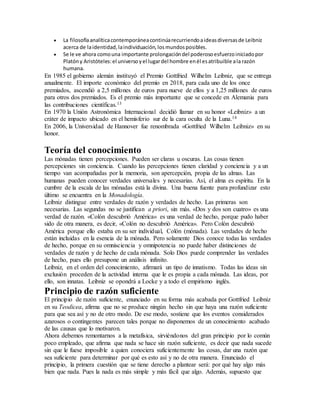  La filosofíaanalíticacontemporáneacontinúarecurriendoaideasdiversasde Leibniz
acerca de laidentidad,laindividuación,losmundosposibles.
 Se le ve ahora comouna importante prolongacióndel poderosoesfuerzoiniciadopor
Platóny Aristóteles:el universo yel lugardel hombre enél esatribuible ala razón
humana.
En 1985 el gobierno alemán instituyó el Premio Gottfried Wilhelm Leibniz, que se entrega
anualmente. El importe económico del premio en 2018, para cada uno de los once
premiados, ascendió a 2,5 millones de euros para nueve de ellos y a 1,25 millones de euros
para otros dos premiados. Es el premio más importante que se concede en Alemania para
las contribuciones científicas.13
En 1970 la Unión Astronómica Internacional decidió llamar en su honor «Leibniz» a un
cráter de impacto ubicado en el hemisferio sur de la cara oculta de la Luna.14
En 2006, la Universidad de Hannover fue renombrada «Gottfried Wilhelm Leibniz» en su
honor.
Teoría del conocimiento
Las mónadas tienen percepciones. Pueden ser claras u oscuras. Las cosas tienen
percepciones sin conciencia. Cuando las percepciones tienen claridad y conciencia y a un
tiempo van acompañadas por la memoria, son apercepción, propia de las almas. Las
humanas pueden conocer verdades universales y necesarias. Así, el alma es espíritu. En la
cumbre de la escala de las mónadas está la divina. Una buena fuente para profundizar esto
último se encuentra en la Monadología.
Leibniz distingue entre verdades de razón y verdades de hecho. Las primeras son
necesarias. Las segundas no se justifican a priori, sin más. «Dos y dos son cuatro» es una
verdad de razón. «Colón descubrió América» es una verdad de hecho, porque pudo haber
sido de otra manera, es decir, «Colón no descubrió América». Pero Colón descubrió
América porque ello estaba en su ser individual, Colón (mónada). Las verdades de hecho
están incluidas en la esencia de la mónada. Pero solamente Dios conoce todas las verdades
de hecho, porque en su omnisciencia y omnipotencia no puede haber distinciones de
verdades de razón y de hecho de cada mónada. Solo Dios puede comprender las verdades
de hecho, pues ello presupone un análisis infinito.
Leibniz, en el orden del conocimiento, afirmará un tipo de innatismo. Todas las ideas sin
exclusión proceden de la actividad interna que le es propia a cada mónada. Las ideas, por
ello, son innatas. Leibniz se opondrá a Locke y a todo el empirismo inglés.
Principio de razón suficiente
El principio de razón suficiente, enunciado en su forma más acabada por Gottfried Leibniz
en su Teodicea, afirma que no se produce ningún hecho sin que haya una razón suficiente
para que sea así y no de otro modo. De ese modo, sostiene que los eventos considerados
azarosos o contingentes parecen tales porque no disponemos de un conocimiento acabado
de las causas que lo motivaron.
Ahora debemos remontarnos a la metafísica, sirviéndonos del gran principio por lo común
poco empleado, que afirma que nada se hace sin razón suficiente, es decir que nada sucede
sin que le fuese imposible a quien conociera suficientemente las cosas, dar una razón que
sea suficiente para determinar por qué es esto así y no de otra manera. Enunciado el
principio, la primera cuestión que se tiene derecho a plantear será: por qué hay algo más
bien que nada. Pues la nada es más simple y más fácil que algo. Además, supuesto que
 