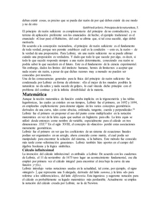 deban existir cosas, es preciso que se pueda dar razón de por qué deben existir de ese modo
y no de otro
GottfriedLeibniz. Principiosdela naturaleza,7.
El principio de razón suficiente es complementario del principio de no contradicción, y su
terreno de aplicación preferente son los enunciados de hecho; el ejemplo tradicional es el
enunciado «César pasó el Rubicón», del cual se afirma que, si tal cosa sucedió, algo debió
motivarlo.
De acuerdo a la concepción racionalista, el principio de razón suficiente es el fundamento
de toda verdad, porque nos permite establecer cuál es la condición —esto es, la razón— de
la verdad de una proposición. Para Leibniz, sin una razón suficiente no se puede afirmar
cuándo una proposición es verdadera. Y dado que todo lo que sucede por algo, es decir, si
todo lo que sucede responde siempre a una razón determinante, conociendo esa razón se
podría saber lo que sucederá en el futuro. Este es el fundamento de la ciencia experimental.
Sin embargo, dados los límites del intelecto humano, hemos de limitarnos a aceptar que
nada ocurre sin razón, a pesar de que dichas razones muy a menudo no pueden ser
conocidas por nosotros.
Una de las consecuencias generales para la física del principio de razón suficiente fue
condensada por Leibniz en forma de aforismo: «En el mejor de los mundos posibles la
naturaleza no da saltos y nada sucede de golpe», lo cual vincula dicho principio con el
problema del continuo y de la infinita divisibilidad de la materia.
Matemática
Aunque la noción matemática de función estaba implícita en la trigonometría y las tablas
logarítmicas, las cuales ya existían en sus tiempos, Leibniz fue el primero, en 1692 y 1694,
en emplearlas explícitamente para denotar alguno de los varios conceptos geométricos
derivados de una curva, tales como abscisa, ordenada, tangente, cuerda y perpendicular.26
Leibniz fue el primero en proponer el uso del punto como multiplicador en la notación
matemática en vez de la letra equis que usaban en Inglaterra para ello. La letra equis se
utilizó desde entonces como nombre de variable, especialmente para el cálculo en tres
dimensiones XYZ.27 En el siglo XVIII, el concepto de «función» perdió estas asociaciones
meramente geométricas.
Leibniz fue el primero en ver que los coeficientes de un sistema de ecuaciones lineales
podían ser organizados en un arreglo, ahora conocido como matriz, el cual podía ser
manipulado para encontrar la solución del sistema, si la hubiera. Este método fue conocido
más tarde como «eliminación gaussiana». Leibniz también hizo aportes en el campo del
álgebra booleana y la lógica simbólica.
Cálculo infinitesimal
La invención del cálculo infinitesimal es atribuida a Leibniz De acuerdo con los cuadernos
de Leibniz, el 11 de noviembre de 1675 tuvo lugar un acontecimiento fundamental, ese día
empleó por primera vez el cálculo integral para encontrar el área bajo la curva de una
función y=f(x).
Leibniz introdujo varias notaciones usadas en la actualidad, tal como, por ejemplo, el signo
«integral» ∫, que representa una S alargada, derivado del latín summa, y la letra «d» para
referirse a los «diferenciales», del latín differentia. Esta ingeniosa y sugerente notación para
el cálculo es probablemente su legado matemático más perdurable. Actualmente se emplea
la notación del cálculo creada por Leibniz, no la de Newton.
 