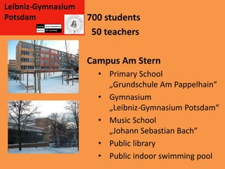 Leibniz-Gymnasium
Potsdam             700 students
                     50 teachers

                    Campus Am Stern
                      • Primary School
                        „Grundschule Am Pappelhain“
                      • Gymnasium
                        „Leibniz-Gymnasium Potsdam“
                      • Music School
                        „Johann Sebastian Bach“
                      • Public library
                      • Public indoor swimming pool
 